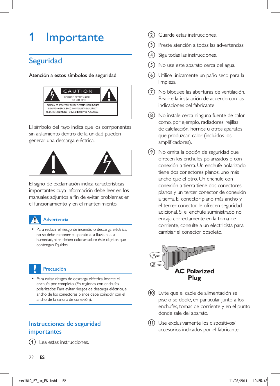 22 ESb  Guarde estas instrucciones.c  Preste atención a todas las advertencias.d  Siga todas las instrucciones.e  No use este aparato cerca del agua.f  Utilice únicamente un paño seco para la limpieza.g  No bloquee las aberturas de ventilación. Realice la instalación de acuerdo con las indicaciones del fabricante.h  No instale cerca ninguna fuente de calor como, por ejemplo, radiadores, rejillas de calefacción, hornos u otros aparatos que produzcan calor (incluidos los i  No omita la opción de seguridad que ofrecen los enchufes polarizados o con conexión a tierra. Un enchufe polarizado tiene dos conectores planos, uno más ancho que el otro. Un enchufe con conexión a tierra tiene dos conectores planos y un tercer conector de conexión a tierra. El conector plano más ancho y el tercer conector le ofrecen seguridad adicional. Si el enchufe suministrado no encaja correctamente en la toma de corriente, consulte a un electricista para cambiar el conector obsoleto.  j  Evite que el cable de alimentación se pise o se doble, en particular junto a los enchufes, tomas de corriente y en el punto donde sale del aparato.k  Use exclusivamente los dispositivos/accesorios indicados por el fabricante. 1 ImportanteSeguridadAtención a estos símbolos de seguridad  El símbolo del rayo indica que los componentes sin aislamiento dentro de la unidad pueden generar una descarga eléctrica.   El signo de exclamación indica características importantes cuya información debe leer en los el funcionamiento y en el mantenimiento. Advertencia   Para reducir el riesgo de incendio o descarga eléctrica, no se debe exponer el aparato a la lluvia ni a la humedad, ni se deben colocar sobre éste objetos que contengan líquidos. Precaución  Para evitar riesgos de descarga eléctrica, inserte el enchufe por completo. (En regiones con enchufes polarizados: Para evitar riesgos de descarga eléctrica, el ancho de los conectores planos debe coincidir con el Instrucciones de seguridad importantesa  Lea estas instrucciones.ESUYYAAWOA&apos;5KPFF 