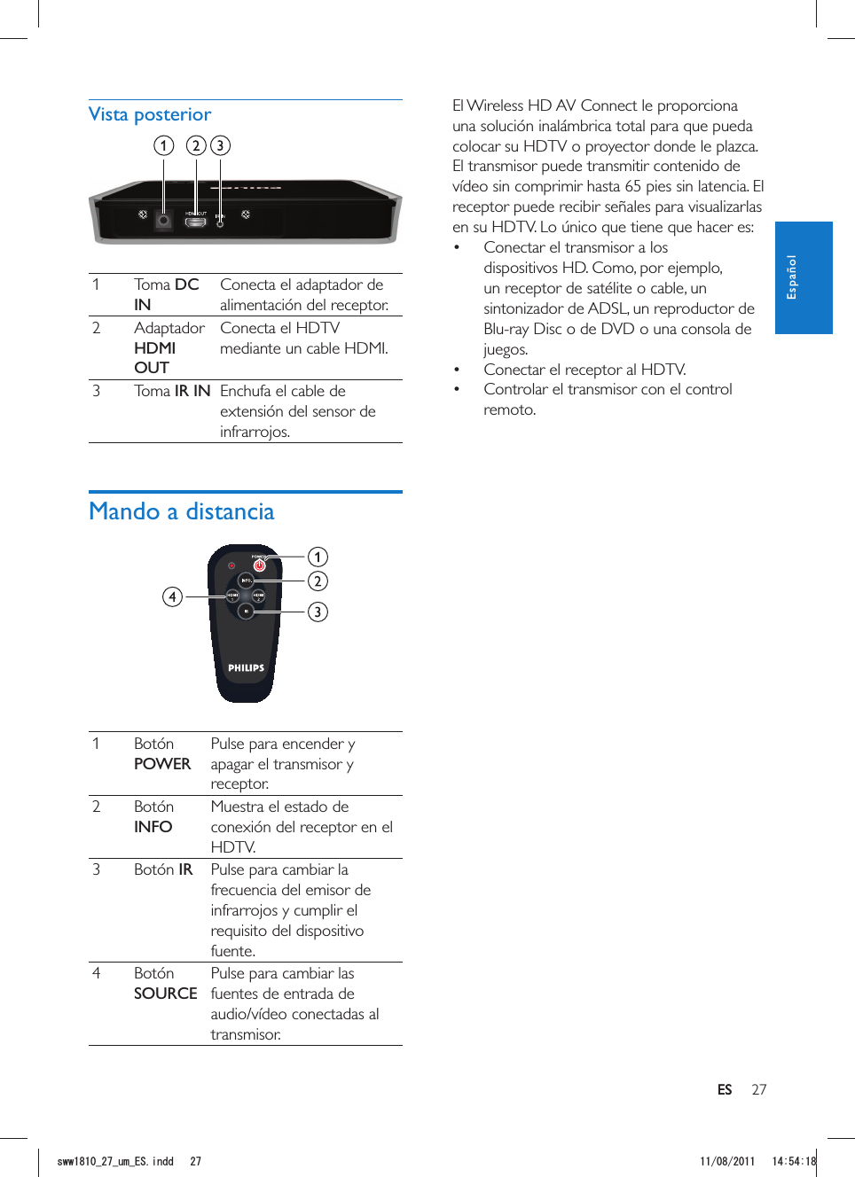 27ESEl Wireless HD AV Connect le proporciona una solución inalámbrica total para que pueda colocar su HDTV o proyector donde le plazca. El transmisor puede transmitir contenido de vídeo sin comprimir hasta 65 pies sin latencia. El receptor puede recibir señales para visualizarlas en su HDTV. Lo único que tiene que hacer es: Conectar el transmisor a los dispositivos HD. Como, por ejemplo, un receptor de satélite o cable, un sintonizador de ADSL, un reproductor de Blu-ray Disc o de DVD o una consola de juegos. Conectar el receptor al HDTV. Controlar el transmisor con el control remoto.Vista posterior 1 Toma DC INConecta el adaptador de alimentación del receptor.2 Adaptador HDMI OUTConecta el HDTV mediante un cable HDMI.3 Toma IR IN Enchufa el cable de extensión del sensor de infrarrojos.Mando a distancia 1 Botón POWERPulse para encender y apagar el transmisor y receptor.2 Botón INFOMuestra el estado de conexión del receptor en el HDTV.3 Botón IR Pulse para cambiar la frecuencia del emisor de infrarrojos y cumplir el requisito del dispositivo fuente.4 Botón SOURCEPulse para cambiar las fuentes de entrada de audio/vídeo conectadas al transmisor.ESEspañolUYYAAWOA&apos;5KPFF 