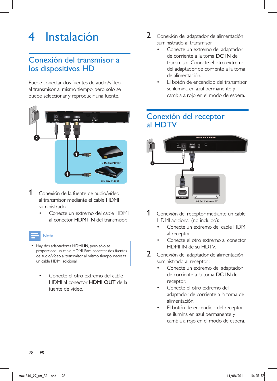 28 ES2  Conexión del adaptador de alimentación suministrado al transmisor. Conecte un extremo del adaptador de corriente a la toma DC IN del transmisor. Conecte el otro extremo del adaptador de corriente a la toma de alimentación.  El botón de encendido del transmisor se ilumina en azul permanente y cambia a rojo en el modo de espera.Conexión del receptor al HDTVDC 5VHDMI OUT IR IN12HDMI IN 1  Conexión del receptor mediante un cable  Conecte un extremo del cable HDMI al receptor.  Conecte el otro extremo al conector HDMI IN de su HDTV.2  Conexión del adaptador de alimentación suministrado al receptor: Conecte un extremo del adaptador de corriente a la toma DC IN del receptor.  Conecte el otro extremo del adaptador de corriente a la toma de alimentación.  El botón de encendido del receptor se ilumina en azul permanente y cambia a rojo en el modo de espera.4 InstalaciónConexión del transmisor a los dispositivos HDPuede conectar dos fuentes de audio/vídeo al transmisor al mismo tiempo, pero sólo se puede seleccionar y reproducir una fuente. 1  Conexión de la fuente de audio/vídeo al transmisor mediante el cable HDMI suministrado. Conecte un extremo del cable HDMI al conector HDMI IN del transmisor. Nota  Hay dos adaptadores HDMI IN, pero sólo se proporciona un cable HDMI. Para conectar dos fuentes de audio/vídeo al transmisor al mismo tiempo, necesita un cable HDMI adicional. Conecte el otro extremo del cable HDMI al conector HDMI OUT de la fuente de vídeo.ESUYYAAWOA&apos;5KPFF 