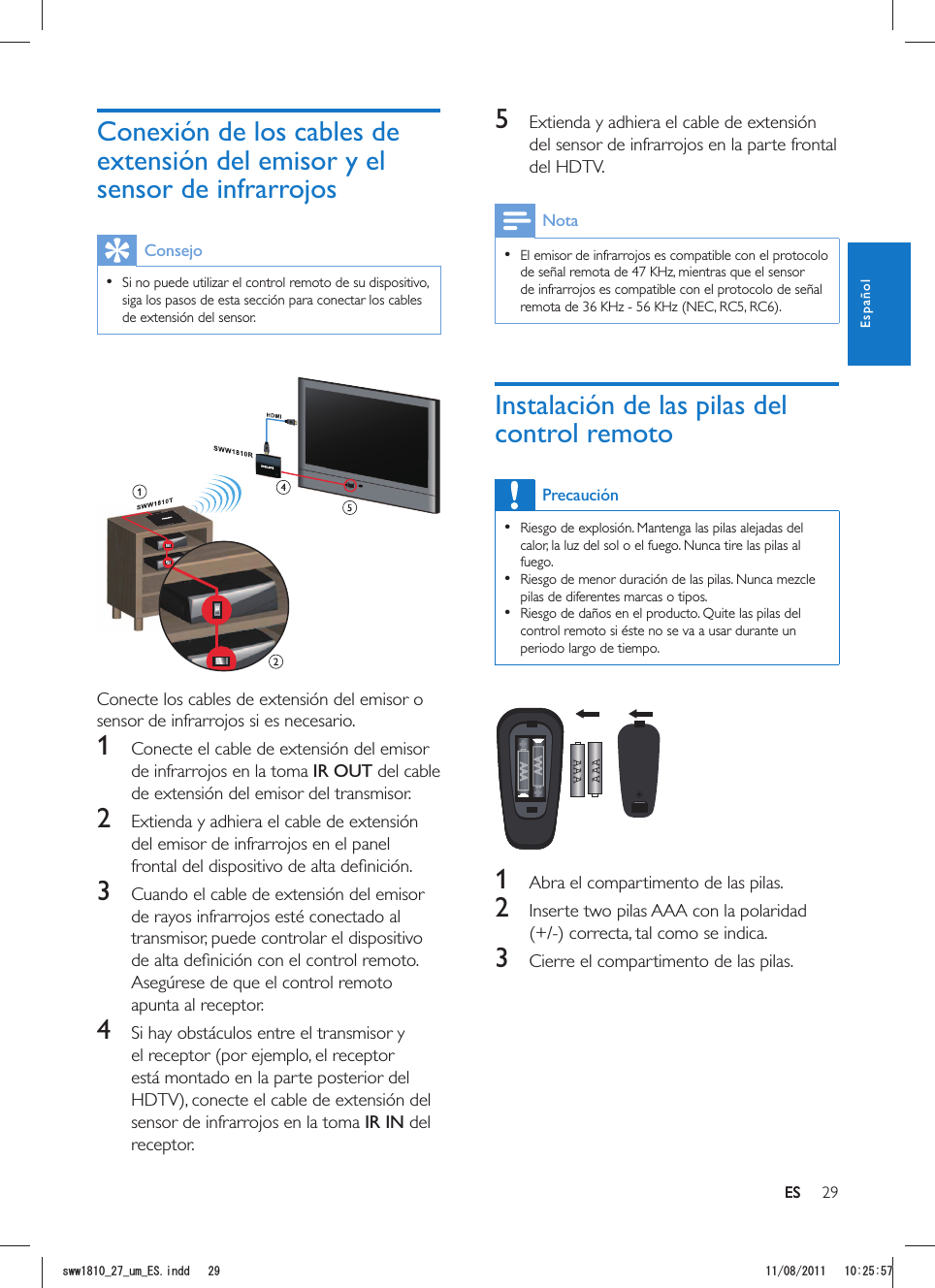 29ES5  Extienda y adhiera el cable de extensión del sensor de infrarrojos en la parte frontal del HDTV.Nota  El emisor de infrarrojos es compatible con el protocolo de señal remota de 47 KHz, mientras que el sensor de infrarrojos es compatible con el protocolo de señal Instalación de las pilas del control remotoPrecaución  Riesgo de explosión. Mantenga las pilas alejadas del calor, la luz del sol o el fuego. Nunca tire las pilas al fuego.  Riesgo de menor duración de las pilas. Nunca mezcle pilas de diferentes marcas o tipos.  Riesgo de daños en el producto. Quite las pilas del control remoto si éste no se va a usar durante un periodo largo de tiempo.AAAAAA  1  Abra el compartimento de las pilas.2  Inserte two pilas AAA con la polaridad 3  Cierre el compartimento de las pilas.Conexión de los cables de extensión del emisor y el sensor de infrarrojosConsejo  Si no puede utilizar el control remoto de su dispositivo, siga los pasos de esta sección para conectar los cables de extensión del sensor. Conecte los cables de extensión del emisor o sensor de infrarrojos si es necesario.1  Conecte el cable de extensión del emisor de infrarrojos en la toma IR OUT del cable de extensión del emisor del transmisor.2  Extienda y adhiera el cable de extensión del emisor de infrarrojos en el panel 3  Cuando el cable de extensión del emisor de rayos infrarrojos esté conectado al transmisor, puede controlar el dispositivo Asegúrese de que el control remoto apunta al receptor.4  Si hay obstáculos entre el transmisor y el receptor (por ejemplo, el receptor está montado en la parte posterior del sensor de infrarrojos en la toma IR IN del receptor. ESEspañolUYYAAWOA&apos;5KPFF 