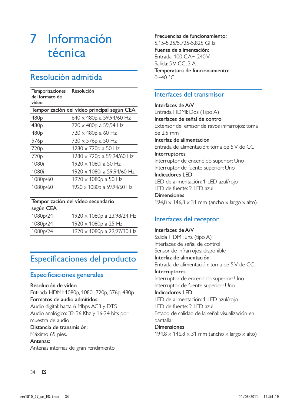 34 ESFrecuencias de funcionamiento:5,15-5,25/5,725-5,825 GHz Fuente de alimentación:Entrada: 100 CA~ 240 VSalida: 5 V CC, 2 A Temperatura de funcionamiento:0~40 °CInterfaces del transmisorInterfaces de A/VEntrada HDMI: Dos (Tipo A)Interfaces de señal de controlExtensor del emisor de rayos infrarrojos: toma de 2,5 mmInterfaz de alimentaciónEntrada de alimentación: toma de 5 V de CCInterruptoresInterruptor de encendido superior: Uno Interruptor de fuente superior: Uno Indicadores LEDLED de alimentación: 1 LED azul/rojo LED de fuente: 2 LED azulDimensiones194,8 x 146,8 x 31 mm (ancho x largo x alto)Interfaces del receptorInterfaces de A/VSalida HDMI: una (tipo A)Interfaces de señal de controlSensor de infrarrojos: disponibleInterfaz de alimentaciónEntrada de alimentación: toma de 5 V de CCInterruptoresInterruptor de encendido superior: UnoInterruptor de fuente superior: UnoIndicadores LEDLED de alimentación: 1 LED azul/rojo LED de fuente: 2 LED azulEstado de calidad de la señal: visualización en pantallaDimensiones194,8 x 146,8 x 31 mm (ancho x largo x alto)7 Información técnicaResolución admitidaTemporizaciones del formato de vídeoResoluciónTemporización del vídeo principal según CEA480p 640 x 480p a 59,94/60 Hz480p 720 x 480p a 59,94 Hz480p 720 x 480p a 60 Hz576p 720 x 576p a 50 Hz720p 1280 x 720p a 50 Hz720p 1280 x 720p a 59,94/60 Hz1080i 1920 x 1080i a 50 Hz1080i 1920 x 1080i a 59,94/60 Hz1080p/60 1920 x 1080p a 50 Hz1080p/601920 x 1080p a 59,94/60 HzTemporización del vídeo secundario según CEA1080p/24 1920 x 1080p a 23,98/24 Hz1080p/24 1920 x 1080p a 25 Hz1080p/24 1920 x 1080p a 29,97/30 HzResolución de vídeo Entrada HDMI: 1080p, 1080i, 720p, 576p, 480pFormatos de audio admitidos:Audio digital: hasta 6 Mbps AC3 y DTSAudio analógico: 32-96 Khz y 16-24 bits por muestra de audioDistancia de transmisión:Máximo 65 pies.Antenas:Antenas internas de gran rendimientoESUYYAAWOA&apos;5KPFF 