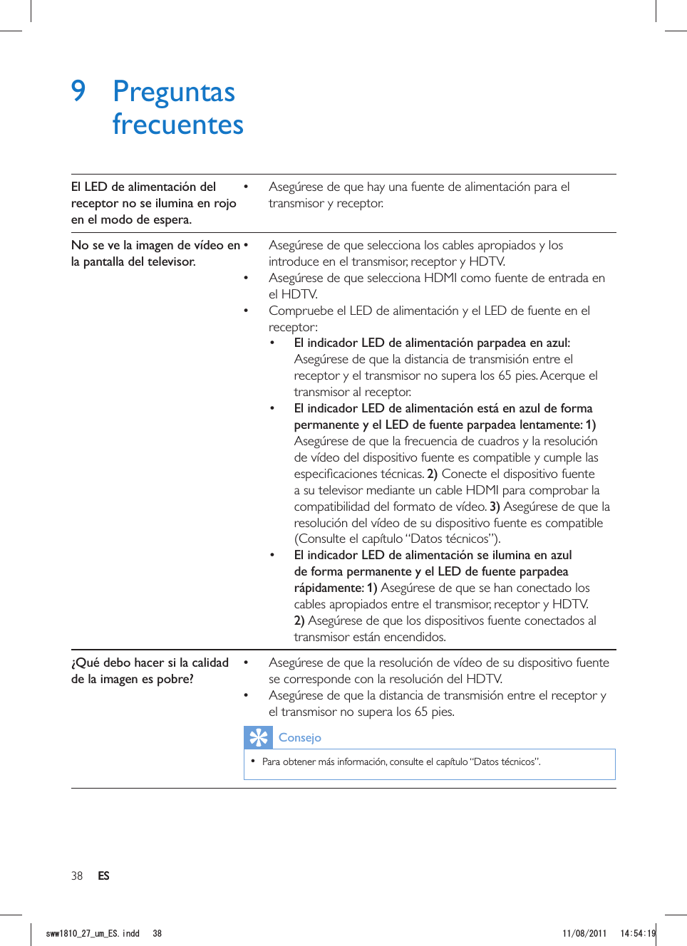 38 ES9 Preguntas frecuentesEl LED de alimentación del receptor no se ilumina en rojo en el modo de espera. Asegúrese de que hay una fuente de alimentación para el transmisor y receptor.No se ve la imagen de vídeo en la pantalla del televisor. Asegúrese de que selecciona los cables apropiados y los introduce en el transmisor, receptor y HDTV. Asegúrese de que selecciona HDMI como fuente de entrada en el HDTV. Compruebe el LED de alimentación y el LED de fuente en el receptor: El indicador LED de alimentación parpadea en azul: Asegúrese de que la distancia de transmisión entre el receptor y el transmisor no supera los 65 pies. Acerque el transmisor al receptor.  El indicador LED de alimentación está en azul de forma permanente y el LED de fuente parpadea lentamente: 1) Asegúrese de que la frecuencia de cuadros y la resolución de vídeo del dispositivo fuente es compatible y cumple las 2) Conecte el dispositivo fuente a su televisor mediante un cable HDMI para comprobar la compatibilidad del formato de vídeo. 3) Asegúrese de que la resolución del vídeo de su dispositivo fuente es compatible (Consulte el capítulo “Datos técnicos”).  El indicador LED de alimentación se ilumina en azul de forma permanente y el LED de fuente parpadea rápidamente: 1) Asegúrese de que se han conectado los cables apropiados entre el transmisor, receptor y HDTV. 2) Asegúrese de que los dispositivos fuente conectados al transmisor están encendidos.¿Qué debo hacer si la calidad de la imagen es pobre? Asegúrese de que la resolución de vídeo de su dispositivo fuente se corresponde con la resolución del HDTV. Asegúrese de que la distancia de transmisión entre el receptor y el transmisor no supera los 65 pies.Consejo  Para obtener más información, consulte el capítulo “Datos técnicos”.ESUYYAAWOA&apos;5KPFF 