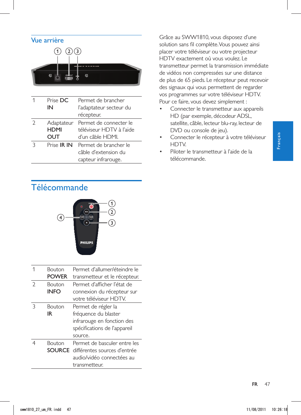 47FRGrâce au SWW1810, vous disposez d’une placer votre téléviseur ou votre projecteur HDTV exactement où vous voulez. Le transmetteur permet la transmission immédiate de vidéos non compressées sur une distance de plus de 65 pieds. Le récepteur peut recevoir des signaux qui vous permettent de regarder vos programmes sur votre téléviseur HDTV. Pour ce faire, vous devez simplement : Connecter le transmetteur aux appareils HD (par exemple, décodeur ADSL, DVD ou console de jeu). Connecter le récepteur à votre téléviseur HDTV. Piloter le transmetteur à l’aide de la télécommande. 1 Prise DC INPermet de brancher l’adaptateur secteur du récepteur.2 Adaptateur HDMI OUTPermet de connecter le téléviseur HDTV à l’aide d’un câble HDMI.3 Prise IR IN Permet de brancher le câble d’extension du capteur infrarouge.Télécommande 1 Bouton POWERtransmetteur et le récepteur.2 Bouton INFOconnexion du récepteur sur votre téléviseur HDTV.3 Bouton IRPermet de régler la fréquence du blaster infrarouge en fonction des source.4 Bouton SOURCEPermet de basculer entre les différentes sources d’entrée transmetteur.FrançaisUYYAAWOA(4KPFF 