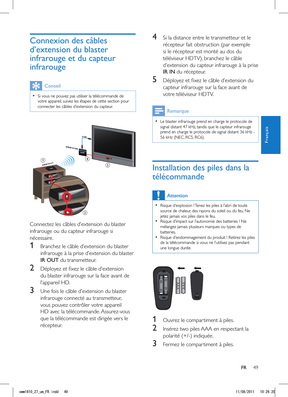 49FR4  Si la distance entre le transmetteur et le récepteur fait obstruction (par exemple si le récepteur est monté au dos du téléviseur HDTV), branchez le câble d’extension du capteur infrarouge à la prise IR IN du récepteur. 5 capteur infrarouge sur la face avant de votre téléviseur HDTV.  Le blaster infrarouge prend en charge le protocole de signal distant 47 kHz, tandis que le capteur infrarouge Installation des piles dans la télécommandeAttention  Risque d’explosion ! Tenez les piles à l’abri de toute source de chaleur, des rayons du soleil ou du feu. Ne jetez jamais vos piles dans le feu.  Risque d’impact sur l’autonomie des batteries ! Ne mélangez jamais plusieurs marques ou types de batteries.  Risque d’endommagement du produit ! Retirez les piles de la télécommande si vous ne l’utilisez pas pendant une longue durée.AAAAAA  1 2  Insérez two piles AAA en respectant la 3  Fermez le compartiment à piles.Conseil  Si vous ne pouvez pas utiliser la télécommande de votre appareil, suivez les étapes de cette section pour connecter les câbles d’extension du capteur. Connectez les câbles d’extension du blaster infrarouge ou du capteur infrarouge si nécessaire.1  Branchez le câble d’extension du blaster infrarouge à la prise d’extension du blaster IR OUT du transmetteur.2 du blaster infrarouge sur la face avant de l’appareil HD. 3 infrarouge connecté au transmetteur, vous pouvez contrôler votre appareil que la télécommande est dirigée vers le récepteur.FrançaisUYYAAWOA(4KPFF 