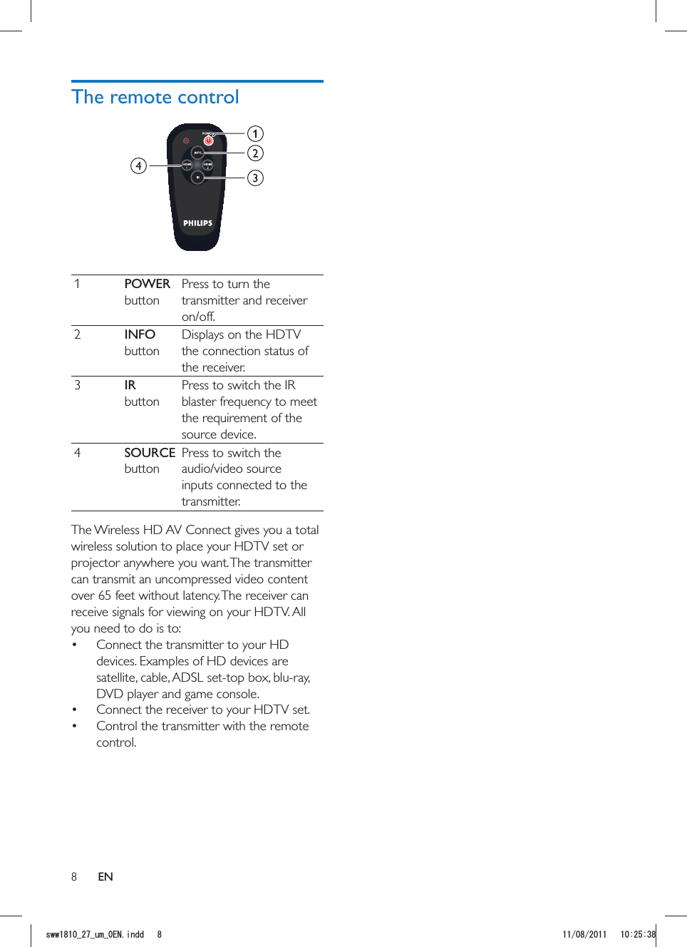 8The remote control 1POWER buttonPress to turn the transmitter and receiver on/off.2INFO buttonDisplays on the HDTV the connection status of the receiver.3IR  buttonPress to switch the IR source device.4SOURCE buttonPress to switch the audio/video source inputs connected to the transmitter.The Wireless HD AV Connect gives you a total wireless solution to place your HDTV set or projector anywhere you want. The transmitter can transmit an uncompressed video content over 65 feet without latency. The receiver can receive signals for viewing on your HDTV. All you need to do is to: Connect the transmitter to your HD devices. Examples of HD devices are satellite, cable, ADSL set-top box, blu-ray, DVD player and game console. Connect the receiver to your HDTV set. Control the transmitter with the remote control.ENUYYAAWOA&apos;0KPFF 
