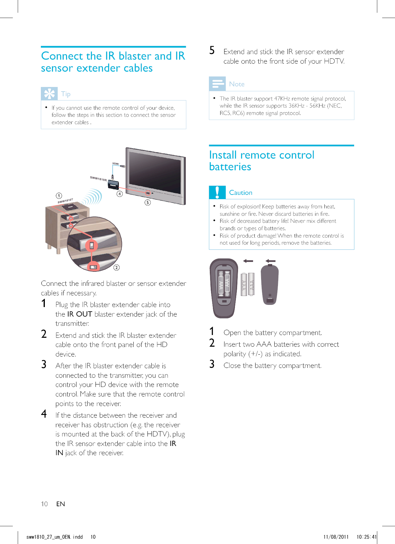 105  Extend and stick the IR sensor extender cable onto the front side of your HDTV.Note  The IR blaster support 47KHz remote signal protocol, while the IR sensor supports 36KHz - 56KHz (NEC, Install remote control batteriesCaution  Risk of explosion! Keep batteries away from heat,   Risk of decreased battery life! Never mix different brands or types of batteries.  Risk of product damage! When the remote control is not used for long periods, remove the batteries.AAAAAA  1  Open the battery compartment.2  Insert two AAA batteries with correct 3  Close the battery compartment.Connect the IR blaster and IR sensor extender cablesTip  If you cannot use the remote control of your device, follow the steps in this section to connect the sensor extender cables . Connect the infrared blaster or sensor extender cables if necessary.1  Plug the IR blaster extender cable into the IR OUT blaster extender jack of the transmitter.2  Extend and stick the IR blaster extender cable onto the front panel of the HD device. 3  After the IR blaster extender cable is connected to the transmitter, you can control your HD device with the remote control. Make sure that the remote control points to the receiver.4  If the distance between the receiver and receiver has obstruction (e.g. the receiver the IR sensor extender cable into the IR IN jack of the receiver. ENUYYAAWOA&apos;0KPFF 