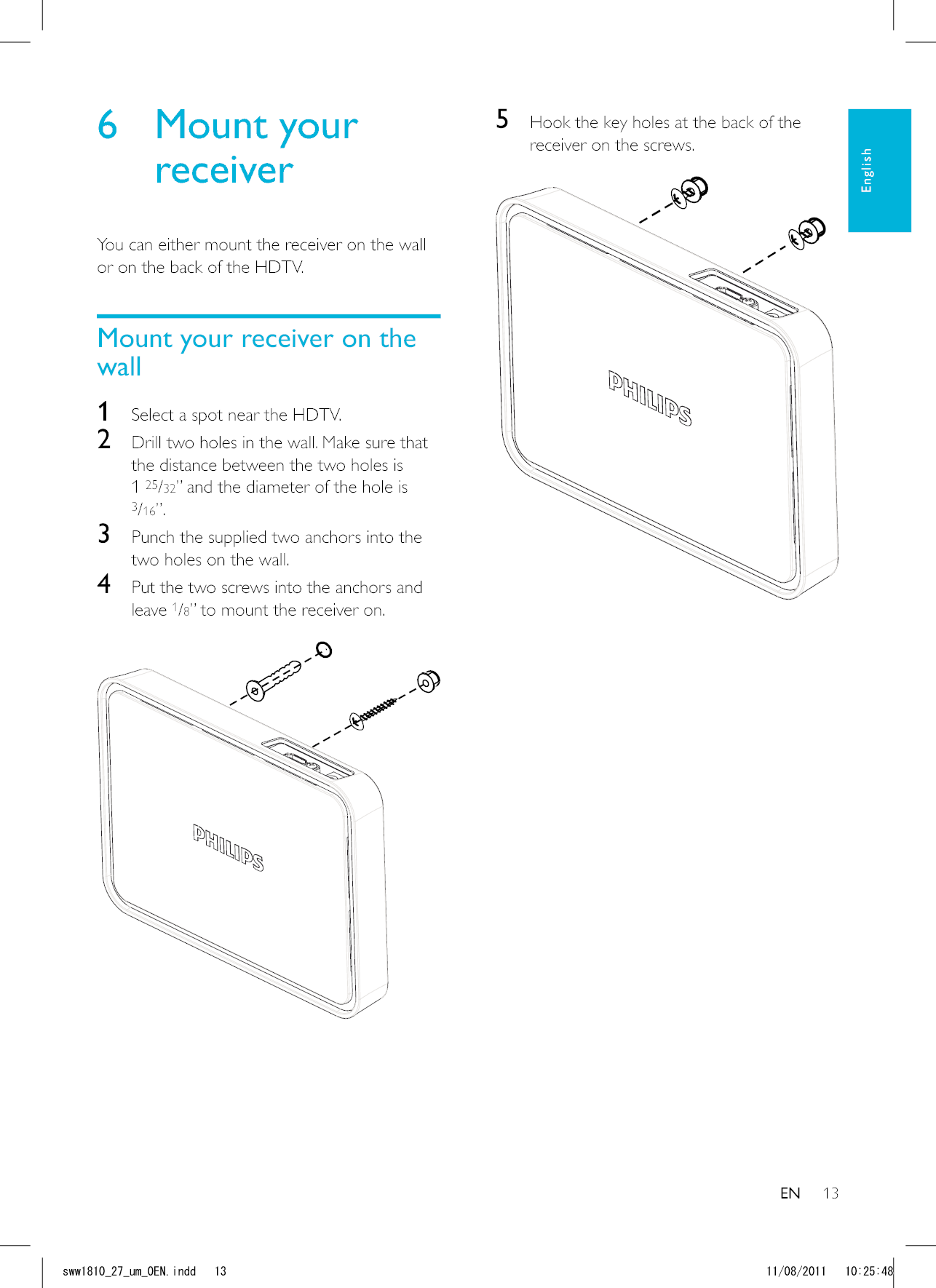135  Hook the key holes at the back of the receiver on the screws.  6 Mount your receiverYou can either mount the receiver on the wall or on the back of the HDTV.Mount your receiver on the wall1  Select a spot near the HDTV.2  Drill two holes in the wall. Make sure that the distance between the two holes is 1 25/32” and the diameter of the hole is 3/16”.3  Punch the supplied two anchors into the two holes on the wall.4  Put the two screws into the anchors and leave 1/8” to mount the receiver on.   ENEnglishUYYAAWOA&apos;0KPFF 
