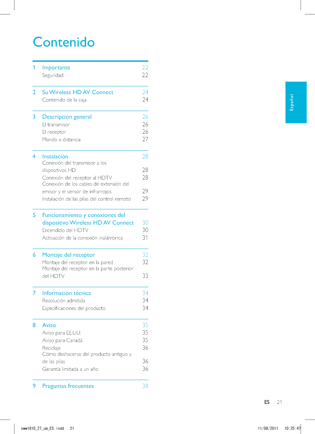 21ESContenido1 Importante    22Seguridad    222  Su Wireless HD AV Connect    24Contenido de la caja    243 Descripción general    26El transmisor    26El receptor    26Mando a distancia    274 Instalación    28Conexión del transmisor a los dispositivos HD    28Conexión del receptor al HDTV    28Conexión de los cables de extensión del emisor y el sensor de infrarrojos    29Instalación de las pilas del control remoto    295  Funcionamiento y conexiones del dispositivo Wireless HD AV Connect    30Encendido del HDTV    30Activación de la conexión inalámbrica    316  Montaje del receptor    32Montaje del receptor en la pared    32Montaje del receptor en la parte posterior del HDTV    337 Información técnica    34Resolución admitida    34    348 Aviso    35Aviso para EE.UU.    35Aviso para Canadá    35Reciclaje    36Cómo deshacerse del producto antiguo y de las pilas    36Garantía limitada a un año    369 Preguntas frecuentes    38ESEspañolUYYAAWOA&apos;5KPFF 