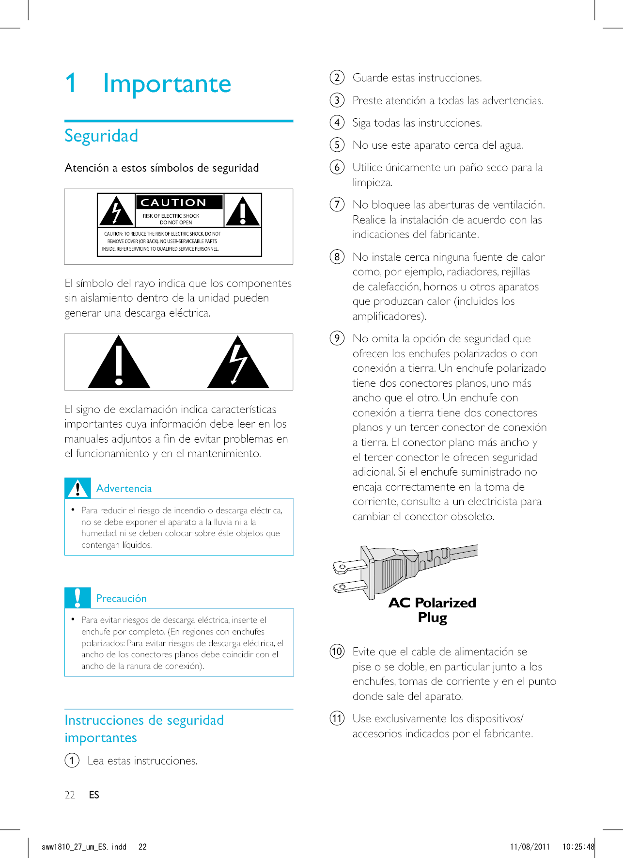 22 ESb  Guarde estas instrucciones.c  Preste atención a todas las advertencias.d  Siga todas las instrucciones.e  No use este aparato cerca del agua.f  Utilice únicamente un paño seco para la limpieza.g  No bloquee las aberturas de ventilación. Realice la instalación de acuerdo con las indicaciones del fabricante.h  No instale cerca ninguna fuente de calor como, por ejemplo, radiadores, rejillas de calefacción, hornos u otros aparatos que produzcan calor (incluidos los i  No omita la opción de seguridad que ofrecen los enchufes polarizados o con conexión a tierra. Un enchufe polarizado tiene dos conectores planos, uno más ancho que el otro. Un enchufe con conexión a tierra tiene dos conectores planos y un tercer conector de conexión a tierra. El conector plano más ancho y el tercer conector le ofrecen seguridad adicional. Si el enchufe suministrado no encaja correctamente en la toma de corriente, consulte a un electricista para cambiar el conector obsoleto.  j  Evite que el cable de alimentación se pise o se doble, en particular junto a los enchufes, tomas de corriente y en el punto donde sale del aparato.k  Use exclusivamente los dispositivos/accesorios indicados por el fabricante. 1 ImportanteSeguridadAtención a estos símbolos de seguridad  El símbolo del rayo indica que los componentes sin aislamiento dentro de la unidad pueden generar una descarga eléctrica.   El signo de exclamación indica características importantes cuya información debe leer en los el funcionamiento y en el mantenimiento. Advertencia   Para reducir el riesgo de incendio o descarga eléctrica, no se debe exponer el aparato a la lluvia ni a la humedad, ni se deben colocar sobre éste objetos que contengan líquidos. Precaución  Para evitar riesgos de descarga eléctrica, inserte el enchufe por completo. (En regiones con enchufes polarizados: Para evitar riesgos de descarga eléctrica, el ancho de los conectores planos debe coincidir con el Instrucciones de seguridad importantesa  Lea estas instrucciones.ESUYYAAWOA&apos;5KPFF 