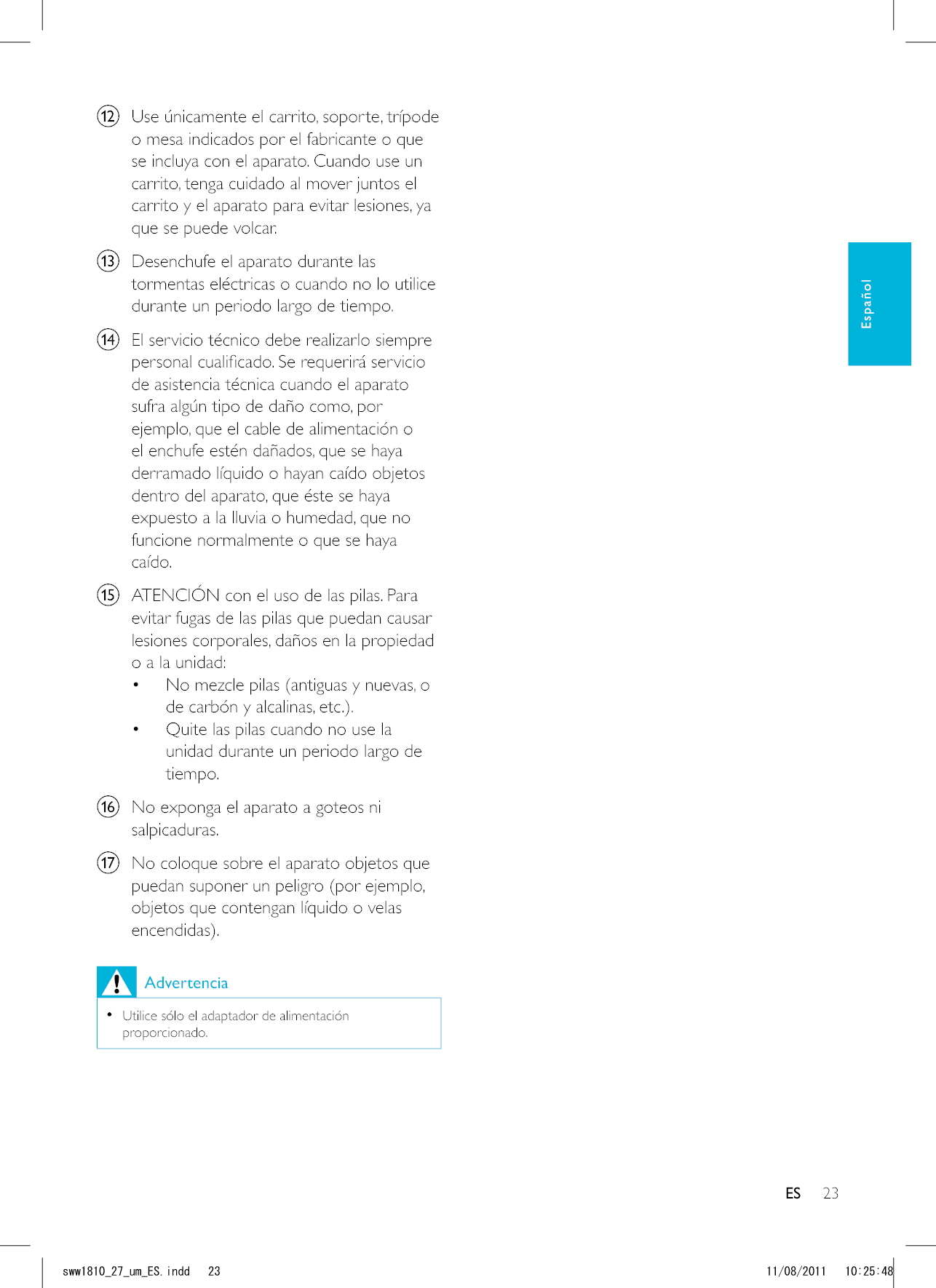 23ESl  Use únicamente el carrito, soporte, trípode o mesa indicados por el fabricante o que se incluya con el aparato. Cuando use un carrito, tenga cuidado al mover juntos el carrito y el aparato para evitar lesiones, ya que se puede volcar.m  Desenchufe el aparato durante las tormentas eléctricas o cuando no lo utilice durante un periodo largo de tiempo. n  El servicio técnico debe realizarlo siempre de asistencia técnica cuando el aparato sufra algún tipo de daño como, por ejemplo, que el cable de alimentación o el enchufe estén dañados, que se haya derramado líquido o hayan caído objetos dentro del aparato, que éste se haya expuesto a la lluvia o humedad, que no funcione normalmente o que se haya caído.o  ATENCIÓN con el uso de las pilas. Para evitar fugas de las pilas que puedan causar lesiones corporales, daños en la propiedad o a la unidad:  No mezcle pilas (antiguas y nuevas, o  Quite las pilas cuando no use la unidad durante un periodo largo de tiempo.p  No exponga el aparato a goteos ni salpicaduras. q  No coloque sobre el aparato objetos que puedan suponer un peligro (por ejemplo, objetos que contengan líquido o velas Advertencia   Utilice sólo el adaptador de alimentación proporcionado.ESEspañolUYYAAWOA&apos;5KPFF 