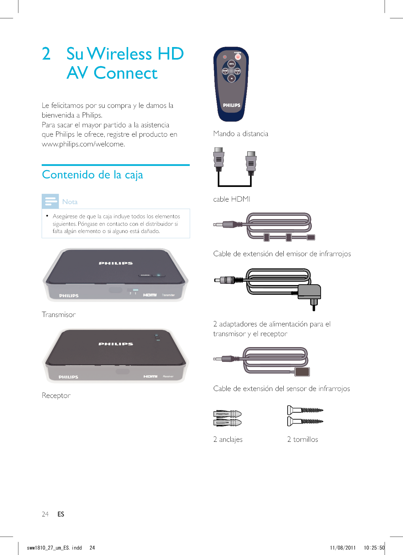 24 ES  Mando a distancia cable HDMI  Cable de extensión del emisor de infrarrojos  2 adaptadores de alimentación para el transmisor y el receptor  Cable de extensión del sensor de infrarrojos   2 anclajes 2 tornillos2 Su Wireless HD AV ConnectLe felicitamos por su compra y le damos la bienvenida a Philips.Para sacar el mayor partido a la asistencia que Philips le ofrece, registre el producto en www.philips.com/welcome.Contenido de la cajaNota  Asegúrese de que la caja incluye todos los elementos siguientes. Póngase en contacto con el distribuidor si falta algún elemento o si alguno está dañado. Transmisor ReceptorESUYYAAWOA&apos;5KPFF 