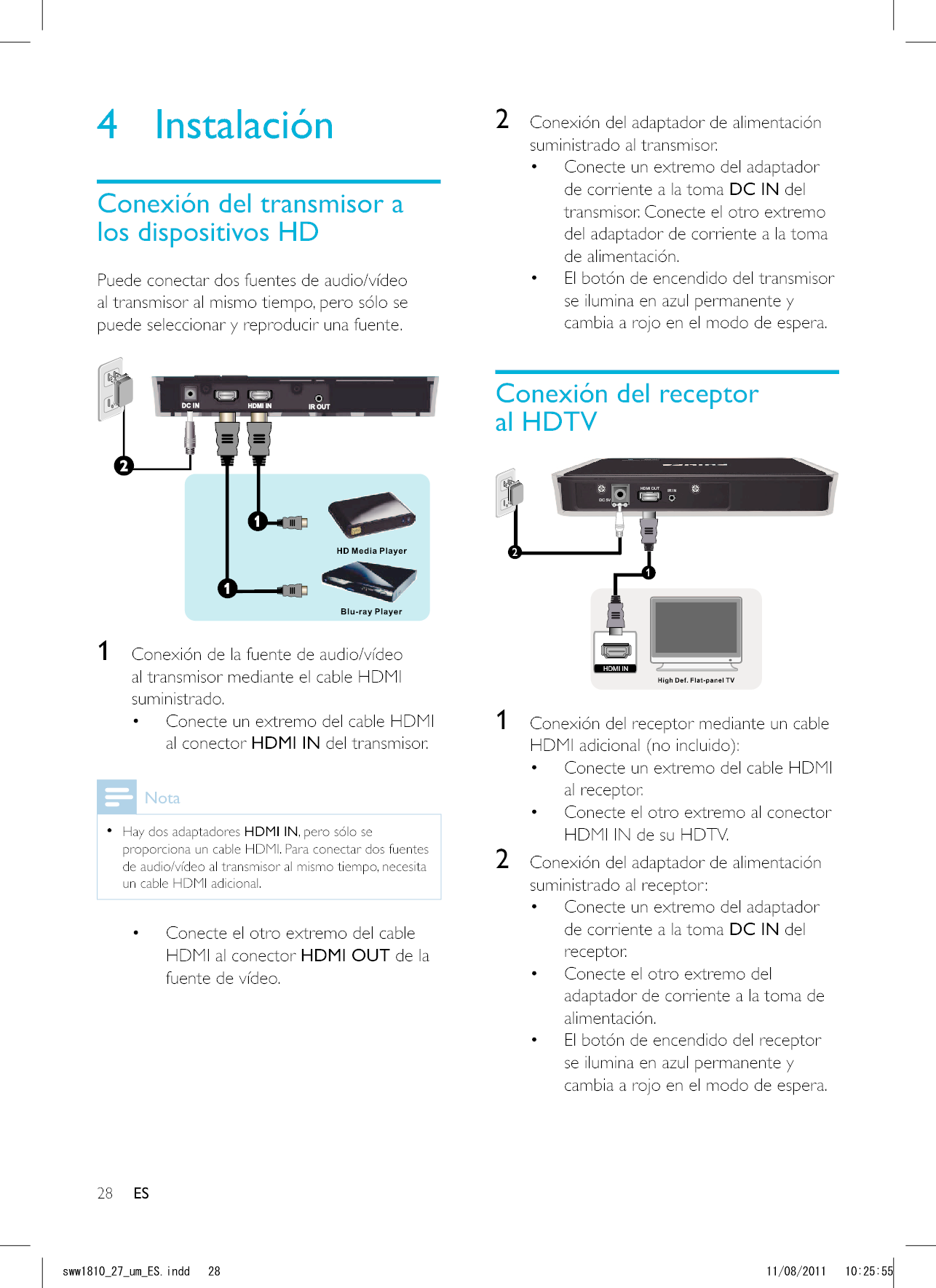 28 ES2  Conexión del adaptador de alimentación suministrado al transmisor. Conecte un extremo del adaptador de corriente a la toma DC IN del transmisor. Conecte el otro extremo del adaptador de corriente a la toma de alimentación.  El botón de encendido del transmisor se ilumina en azul permanente y cambia a rojo en el modo de espera.Conexión del receptor al HDTVDC 5VHDMI OUT IR IN12HDMI IN 1  Conexión del receptor mediante un cable  Conecte un extremo del cable HDMI al receptor.  Conecte el otro extremo al conector HDMI IN de su HDTV.2  Conexión del adaptador de alimentación suministrado al receptor: Conecte un extremo del adaptador de corriente a la toma DC IN del receptor.  Conecte el otro extremo del adaptador de corriente a la toma de alimentación.  El botón de encendido del receptor se ilumina en azul permanente y cambia a rojo en el modo de espera.4 InstalaciónConexión del transmisor a los dispositivos HDPuede conectar dos fuentes de audio/vídeo al transmisor al mismo tiempo, pero sólo se puede seleccionar y reproducir una fuente. 1  Conexión de la fuente de audio/vídeo al transmisor mediante el cable HDMI suministrado. Conecte un extremo del cable HDMI al conector HDMI IN del transmisor. Nota  Hay dos adaptadores HDMI IN, pero sólo se proporciona un cable HDMI. Para conectar dos fuentes de audio/vídeo al transmisor al mismo tiempo, necesita un cable HDMI adicional. Conecte el otro extremo del cable HDMI al conector HDMI OUT de la fuente de vídeo.ESUYYAAWOA&apos;5KPFF 