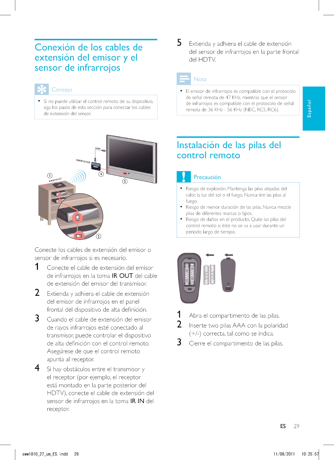 29ES5  Extienda y adhiera el cable de extensión del sensor de infrarrojos en la parte frontal del HDTV.Nota  El emisor de infrarrojos es compatible con el protocolo de señal remota de 47 KHz, mientras que el sensor de infrarrojos es compatible con el protocolo de señal Instalación de las pilas del control remotoPrecaución  Riesgo de explosión. Mantenga las pilas alejadas del calor, la luz del sol o el fuego. Nunca tire las pilas al fuego.  Riesgo de menor duración de las pilas. Nunca mezcle pilas de diferentes marcas o tipos.  Riesgo de daños en el producto. Quite las pilas del control remoto si éste no se va a usar durante un periodo largo de tiempo.AAAAAA  1  Abra el compartimento de las pilas.2  Inserte two pilas AAA con la polaridad 3  Cierre el compartimento de las pilas.Conexión de los cables de extensión del emisor y el sensor de infrarrojosConsejo  Si no puede utilizar el control remoto de su dispositivo, siga los pasos de esta sección para conectar los cables de extensión del sensor. Conecte los cables de extensión del emisor o sensor de infrarrojos si es necesario.1  Conecte el cable de extensión del emisor de infrarrojos en la toma IR OUT del cable de extensión del emisor del transmisor.2  Extienda y adhiera el cable de extensión del emisor de infrarrojos en el panel 3  Cuando el cable de extensión del emisor de rayos infrarrojos esté conectado al transmisor, puede controlar el dispositivo Asegúrese de que el control remoto apunta al receptor.4  Si hay obstáculos entre el transmisor y el receptor (por ejemplo, el receptor está montado en la parte posterior del sensor de infrarrojos en la toma IR IN del receptor. ESEspañolUYYAAWOA&apos;5KPFF 