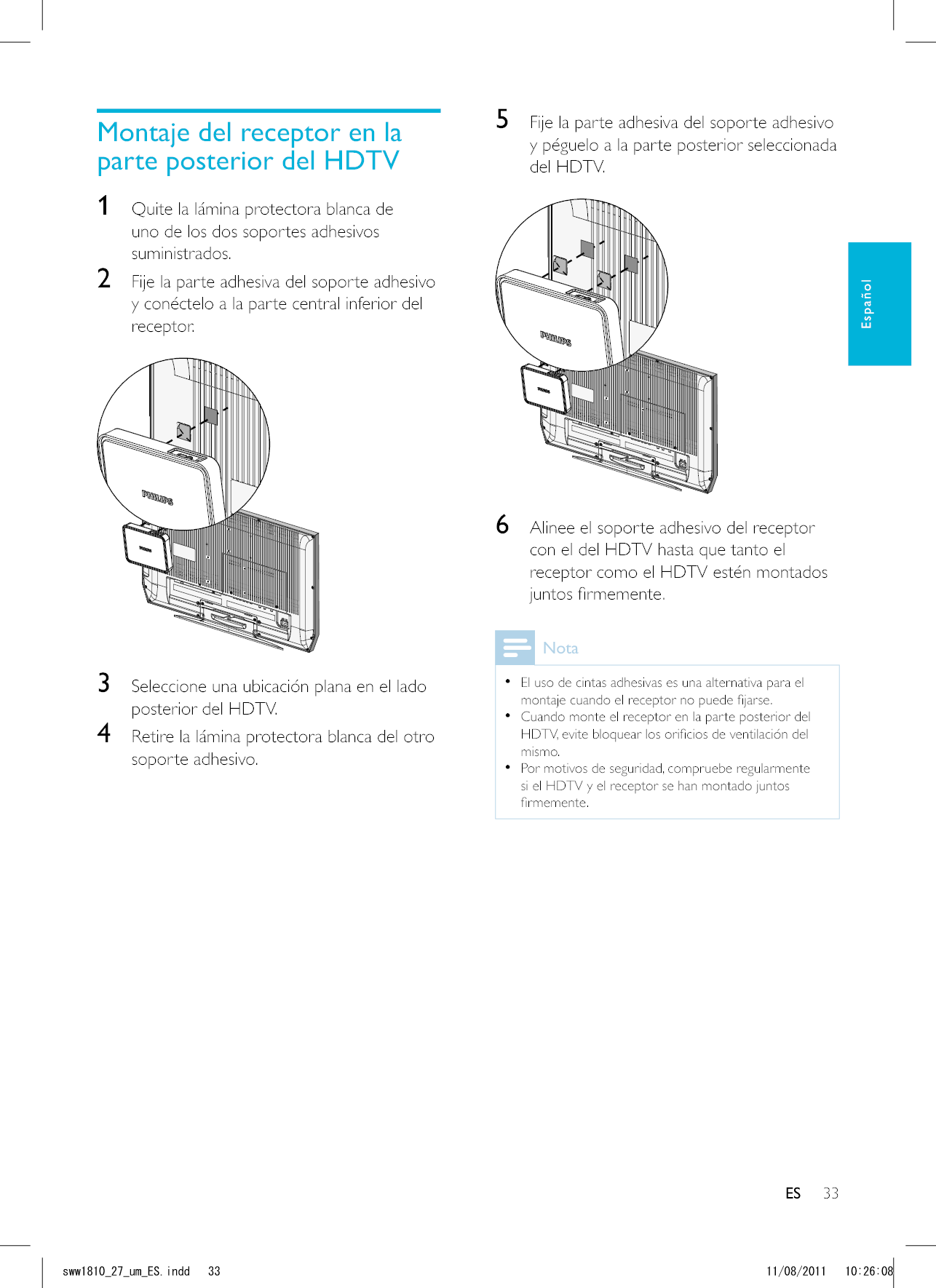 33ES5  Fije la parte adhesiva del soporte adhesivo y péguelo a la parte posterior seleccionada del HDTV.  6  Alinee el soporte adhesivo del receptor con el del HDTV hasta que tanto el receptor como el HDTV estén montados Nota  El uso de cintas adhesivas es una alternativa para el   Cuando monte el receptor en la parte posterior del mismo.  Por motivos de seguridad, compruebe regularmente si el HDTV y el receptor se han montado juntos Montaje del receptor en la parte posterior del HDTV1  Quite la lámina protectora blanca de uno de los dos soportes adhesivos suministrados. 2  Fije la parte adhesiva del soporte adhesivo y conéctelo a la parte central inferior del receptor.  3  Seleccione una ubicación plana en el lado posterior del HDTV.4  Retire la lámina protectora blanca del otro soporte adhesivo.ESEspañolUYYAAWOA&apos;5KPFF 