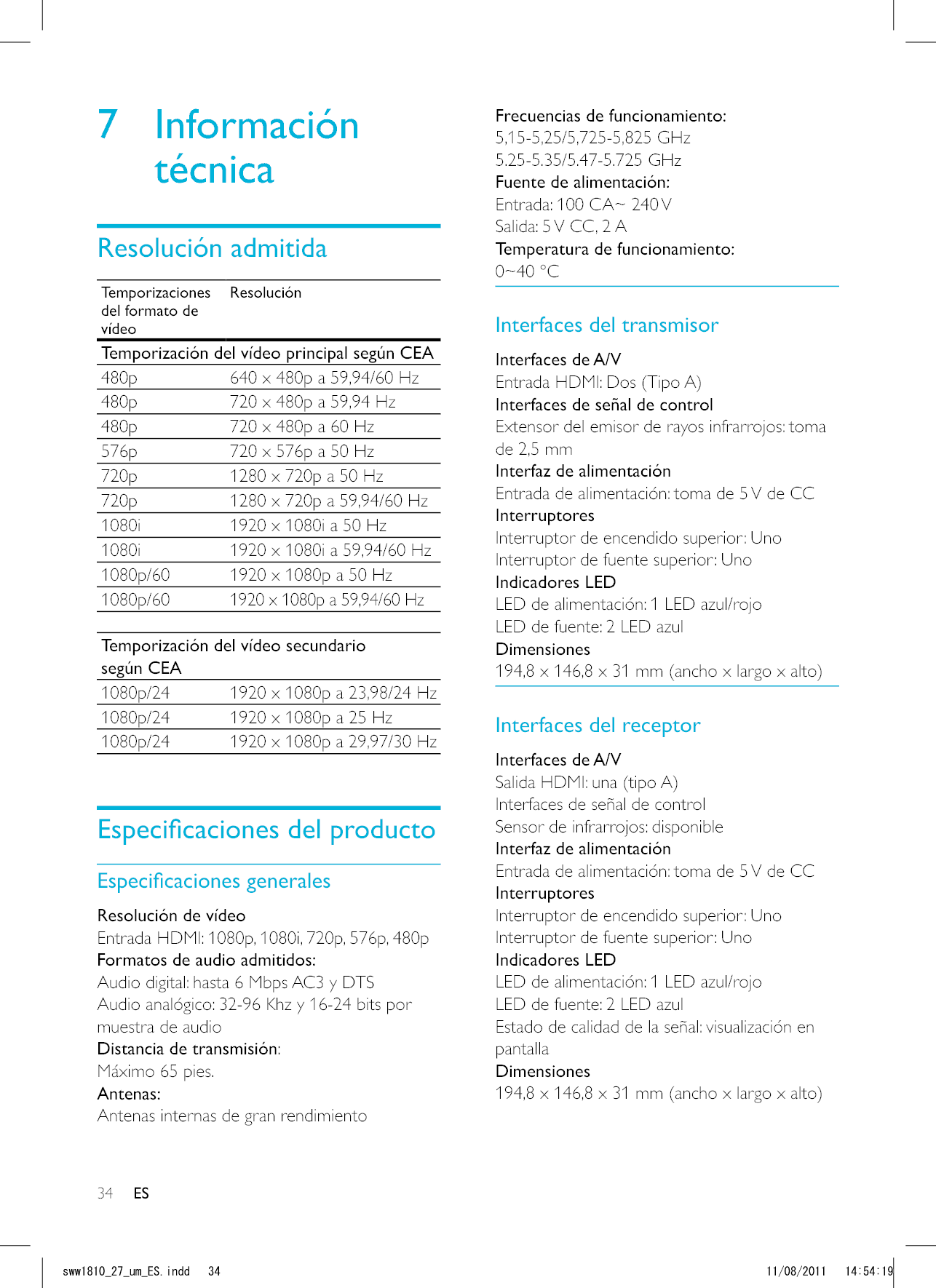 34 ESFrecuencias de funcionamiento:5,15-5,25/5,725-5,825 GHz 5.25-5.35/5.47-5.725 GHz Fuente de alimentación:Entrada: 100 CA~ 240 VSalida: 5 V CC, 2 A Temperatura de funcionamiento:0~40 °CInterfaces del transmisorInterfaces de A/VEntrada HDMI: Dos (Tipo A)Interfaces de señal de controlExtensor del emisor de rayos infrarrojos: toma de 2,5 mmInterfaz de alimentaciónEntrada de alimentación: toma de 5 V de CCInterruptoresInterruptor de encendido superior: Uno Interruptor de fuente superior: Uno Indicadores LEDLED de alimentación: 1 LED azul/rojo LED de fuente: 2 LED azulDimensiones194,8 x 146,8 x 31 mm (ancho x largo x alto)Interfaces del receptorInterfaces de A/VSalida HDMI: una (tipo A)Interfaces de señal de controlSensor de infrarrojos: disponibleInterfaz de alimentaciónEntrada de alimentación: toma de 5 V de CCInterruptoresInterruptor de encendido superior: UnoInterruptor de fuente superior: UnoIndicadores LEDLED de alimentación: 1 LED azul/rojo LED de fuente: 2 LED azulEstado de calidad de la señal: visualización en pantallaDimensiones194,8 x 146,8 x 31 mm (ancho x largo x alto)7 Información técnicaResolución admitidaTemporizaciones del formato de vídeoResoluciónTemporización del vídeo principal según CEA480p 640 x 480p a 59,94/60 Hz480p 720 x 480p a 59,94 Hz480p 720 x 480p a 60 Hz576p 720 x 576p a 50 Hz720p 1280 x 720p a 50 Hz720p 1280 x 720p a 59,94/60 Hz1080i 1920 x 1080i a 50 Hz1080i 1920 x 1080i a 59,94/60 Hz1080p/60 1920 x 1080p a 50 Hz1080p/601920 x 1080p a 59,94/60 HzTemporización del vídeo secundario según CEA1080p/24 1920 x 1080p a 23,98/24 Hz1080p/24 1920 x 1080p a 25 Hz1080p/24 1920 x 1080p a 29,97/30 HzResolución de vídeo Entrada HDMI: 1080p, 1080i, 720p, 576p, 480pFormatos de audio admitidos:Audio digital: hasta 6 Mbps AC3 y DTSAudio analógico: 32-96 Khz y 16-24 bits por muestra de audioDistancia de transmisión:Máximo 65 pies.Antenas:Antenas internas de gran rendimientoESUYYAAWOA&apos;5KPFF 