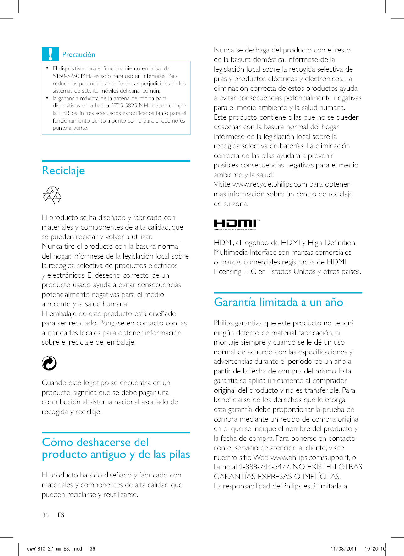 36 ESNunca se deshaga del producto con el resto de la basura doméstica. Infórmese de la legislación local sobre la recogida selectiva de pilas y productos eléctricos y electrónicos. La eliminación correcta de estos productos ayuda a evitar consecuencias potencialmente negativas para el medio ambiente y la salud humana.Este producto contiene pilas que no se pueden desechar con la basura normal del hogar.Infórmese de la legislación local sobre la recogida selectiva de baterías. La eliminación correcta de las pilas ayudará a prevenir posibles consecuencias negativas para el medio ambiente y la salud.Visite www.recycle.philips.com para obtener más información sobre un centro de reciclaje de su zona.  Multimedia Interface son marcas comerciales o marcas comerciales registradas de HDMI Licensing LLC en Estados Unidos y otros países.Garantía limitada a un añoPhilips garantiza que este producto no tendrá ningún defecto de material, fabricación, ni montaje siempre y cuando se le dé un uso advertencias durante el período de un año a partir de la fecha de compra del mismo. Esta garantía se aplica únicamente al comprador original del producto y no es transferible. Para esta garantía, debe proporcionar la prueba de compra mediante un recibo de compra original en el que se indique el nombre del producto y la fecha de compra. Para ponerse en contacto con el servicio de atención al cliente, visite nuestro sitio Web www.philips.com/support, o llame al 1-888-744-5477. NO EXISTEN OTRAS GARANTÍAS EXPRESAS O IMPLÍCITAS. La responsabilidad de Philips está limitada a Precaución  El dispositivo para el funcionamiento en la banda 5150-5250 MHz es sólo para uso en interiores. Para reducir las potenciales interferencias perjudiciales en los sistemas de satélite móviles del canal común;  la ganancia máxima de la antena permitida para dispositivos en la banda 5725-5825 MHz deben cumplir funcionamiento punto a punto como para el que no es punto a punto.Reciclaje  El producto se ha diseñado y fabricado con materiales y componentes de alta calidad, que se pueden reciclar y volver a utilizar.Nunca tire el producto con la basura normal del hogar. Infórmese de la legislación local sobre la recogida selectiva de productos eléctricos y electrónicos. El desecho correcto de un producto usado ayuda a evitar consecuencias potencialmente negativas para el medio ambiente y la salud humana.El embalaje de este producto está diseñado para ser reciclado. Póngase en contacto con las autoridades locales para obtener información sobre el reciclaje del embalaje.  Cuando este logotipo se encuentra en un contribución al sistema nacional asociado de recogida y reciclaje.Cómo deshacerse del producto antiguo y de las pilasEl producto ha sido diseñado y fabricado con materiales y componentes de alta calidad que pueden reciclarse y reutilizarse.ESUYYAAWOA&apos;5KPFF 