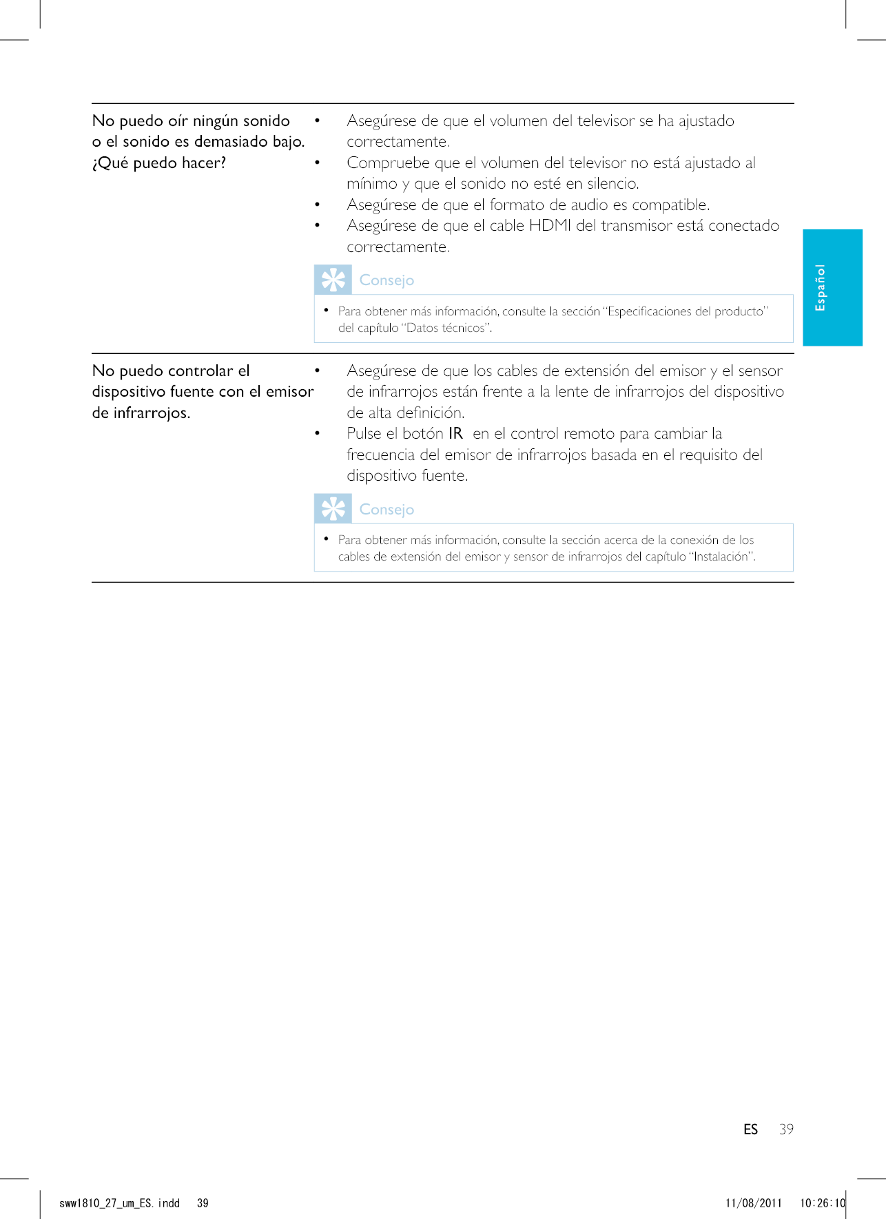 39ESNo puedo oír ningún sonido o el sonido es demasiado bajo. ¿Qué puedo hacer? Asegúrese de que el volumen del televisor se ha ajustado correctamente. Compruebe que el volumen del televisor no está ajustado al mínimo y que el sonido no esté en silencio. Asegúrese de que el formato de audio es compatible. Asegúrese de que el cable HDMI del transmisor está conectado correctamente.Consejo  del capítulo “Datos técnicos”.No puedo controlar el dispositivo fuente con el emisor de infrarrojos. Asegúrese de que los cables de extensión del emisor y el sensor de infrarrojos están frente a la lente de infrarrojos del dispositivo  Pulse el botón IR  en el control remoto para cambiar la frecuencia del emisor de infrarrojos basada en el requisito del dispositivo fuente.Consejo  Para obtener más información, consulte la sección acerca de la conexión de los cables de extensión del emisor y sensor de infrarrojos del capítulo “Instalación”. ESEspañolUYYAAWOA&apos;5KPFF 
