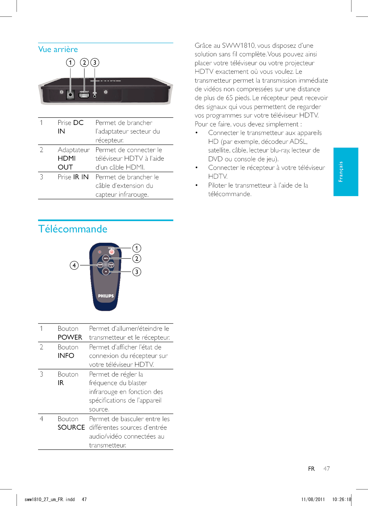 47FRGrâce au SWW1810, vous disposez d’une placer votre téléviseur ou votre projecteur HDTV exactement où vous voulez. Le transmetteur permet la transmission immédiate de vidéos non compressées sur une distance de plus de 65 pieds. Le récepteur peut recevoir des signaux qui vous permettent de regarder vos programmes sur votre téléviseur HDTV. Pour ce faire, vous devez simplement : Connecter le transmetteur aux appareils HD (par exemple, décodeur ADSL, DVD ou console de jeu). Connecter le récepteur à votre téléviseur HDTV. Piloter le transmetteur à l’aide de la télécommande. 1 Prise DC INPermet de brancher l’adaptateur secteur du récepteur.2 Adaptateur HDMI OUTPermet de connecter le téléviseur HDTV à l’aide d’un câble HDMI.3 Prise IR IN Permet de brancher le câble d’extension du capteur infrarouge.Télécommande 1 Bouton POWERtransmetteur et le récepteur.2 Bouton INFOconnexion du récepteur sur votre téléviseur HDTV.3 Bouton IRPermet de régler la fréquence du blaster infrarouge en fonction des source.4 Bouton SOURCEPermet de basculer entre les différentes sources d’entrée transmetteur.FrançaisUYYAAWOA(4KPFF 