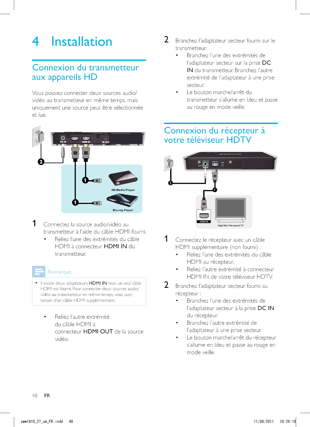 48 FR2  Branchez l’adaptateur secteur fourni sur le transmetteur. Branchez l’une des extrémités de l’adaptateur secteur sur la prise DC IN du transmetteur. Branchez l’autre extrémité de l’adaptateur à une prise secteur.  transmetteur s’allume en bleu et passe au rouge en mode veille.DC 5VHDMI OUT IR IN12HDMI IN 1  Connectez le récepteur avec un câble HDMI supplémentaire (non fourni) : Reliez l’une des extrémités du câble HDMI au récepteur.  Reliez l’autre extrémité à connecteur HDMI IN de votre téléviseur HDTV.2  Branchez l’adaptateur secteur fourni au récepteur : Branchez l’une des extrémités de l’adaptateur secteur à la prise DC IN du récepteur.  Branchez l’autre extrémité de l’adaptateur à une prise secteur.  s’allume en bleu et passe au rouge en mode veille.4 Installationvidéo au transmetteur en même temps, mais uniquement une source peut être sélectionnée et lue. 1 transmetteur à l’aide du câble HDMI fourni. Reliez l’une des extrémités du câble HDMI à connecteur HDMI IN du transmetteur.   Il existe deux adaptateurs HDMI IN mais un seul câble vidéo au transmetteur en même temps, vous avez besoin d’un câble HDMI supplémentaire. Reliez l’autre extrémité du câble HDMI à connecteur HDMI OUT de la source vidéo.UYYAAWOA(4KPFF 