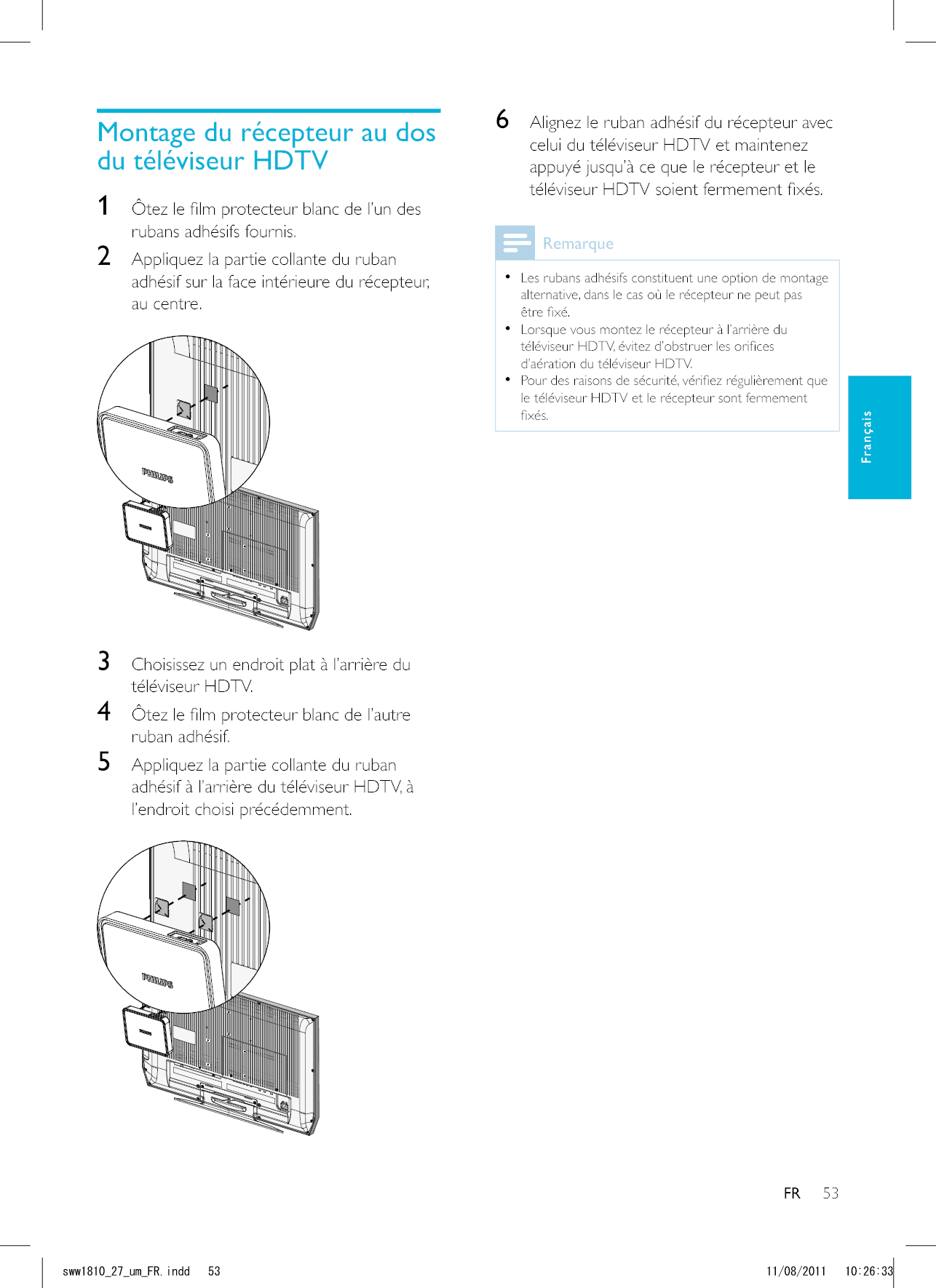 53FR6  Alignez le ruban adhésif du récepteur avec celui du téléviseur HDTV et maintenez appuyé jusqu’à ce que le récepteur et le   Les rubans adhésifs constituent une option de montage alternative, dans le cas où le récepteur ne peut pas   d’aération du téléviseur HDTV.  le téléviseur HDTV et le récepteur sont fermement 1 rubans adhésifs fournis. 2  Appliquez la partie collante du ruban adhésif sur la face intérieure du récepteur, au centre.  3 téléviseur HDTV.4 ruban adhésif.5  Appliquez la partie collante du ruban l’endroit choisi précédemment.  FrançaisUYYAAWOA(4KPFF 