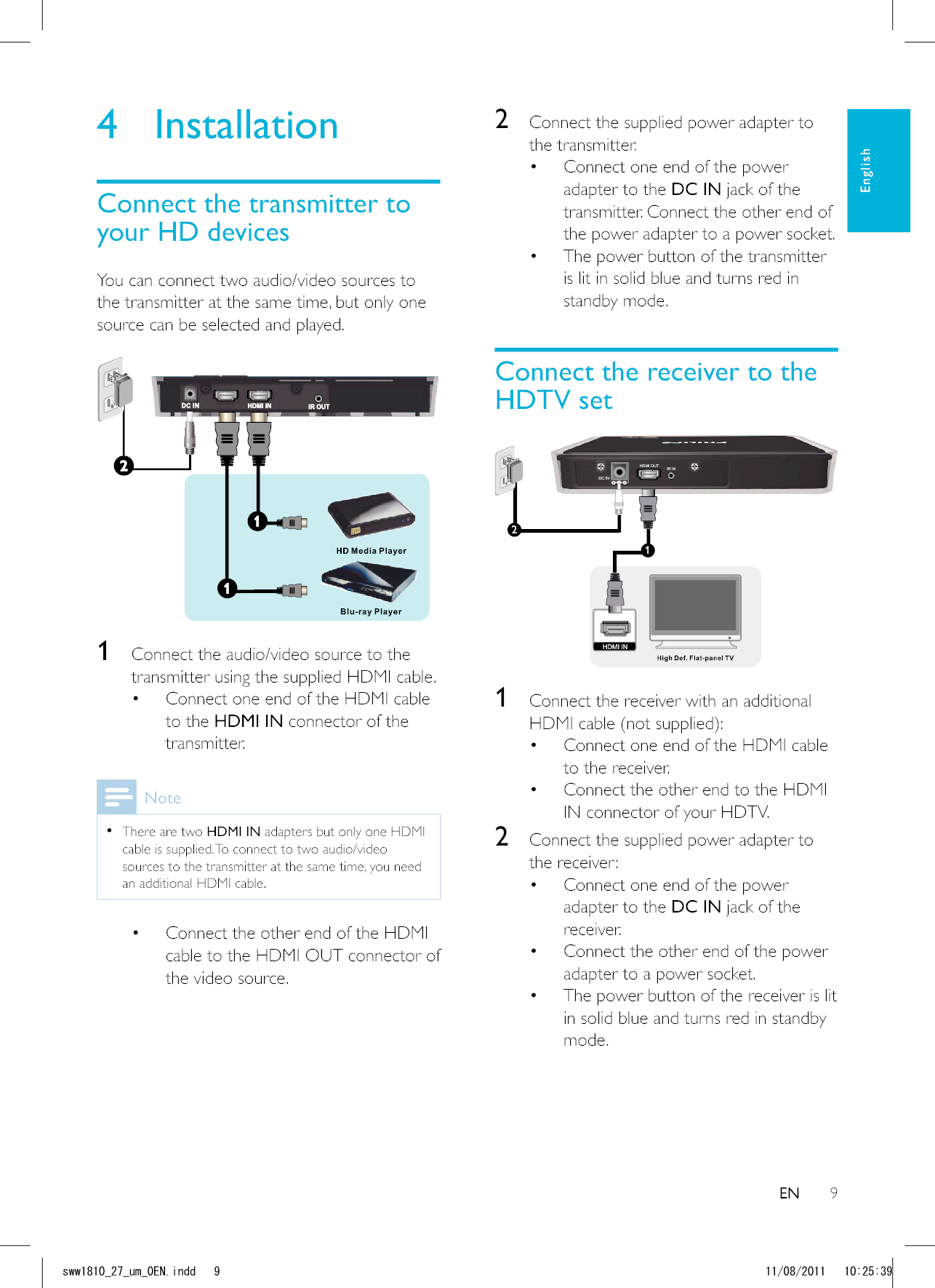 92  Connect the supplied power adapter to the transmitter. Connect one end of the power adapter to the DC IN jack of the transmitter. Connect the other end of the power adapter to a power socket.  The power button of the transmitter is lit in solid blue and turns red in standby mode.Connect the receiver to the HDTV setDC 5VHDMI OUT IR IN12HDMI IN 1  Connect the receiver with an additional  Connect one end of the HDMI cable to the receiver.  Connect the other end to the HDMI IN connector of your HDTV.2  Connect the supplied power adapter to the receiver: Connect one end of the power adapter to the DC IN jack of the receiver.  Connect the other end of the power adapter to a power socket.  The power button of the receiver is lit in solid blue and turns red in standby mode.4 InstallationConnect the transmitter to your HD devicesYou can connect two audio/video sources to the transmitter at the same time, but only one source can be selected and played. 1  Connect the audio/video source to the transmitter using the supplied HDMI cable. Connect one end of the HDMI cable to the HDMI IN connector of the transmitter. Note  There are two HDMI IN adapters but only one HDMI cable is supplied. To connect to two audio/video sources to the transmitter at the same time, you need an additional HDMI cable. Connect the other end of the HDMI cable to the HDMI OUT connector of the video source.ENEnglishUYYAAWOA&apos;0KPFF 