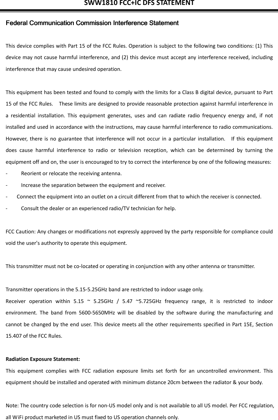 SWW1810 FCC+IC DFS STATEMENT  Federal Communication Commission Interference StatementFederal Communication Commission Interference StatementFederal Communication Commission Interference StatementFederal Communication Commission Interference Statement     This device complies with Part 15 of the FCC Rules. Operation is subject to the following two conditions: (1) This device may not cause harmful interference, and (2) this device must accept any interference received, including interference that may cause undesired operation.  This equipment has been tested and found to comply with the limits for a Class B digital device, pursuant to Part 15 of the FCC Rules.    These limits are designed to provide reasonable protection against harmful interference in a  residential  installation.  This  equipment  generates,  uses  and  can  radiate  radio  frequency  energy  and,  if  not installed and used in accordance with the instructions, may cause harmful interference to radio communications.   However,  there is  no  guarantee  that  interference will  not  occur  in  a  particular  installation.    If  this  equipment does  cause  harmful  interference  to  radio  or  television  reception,  which  can  be  determined  by  turning  the equipment off and on, the user is encouraged to try to correct the interference by one of the following measures: -  Reorient or relocate the receiving antenna. -  Increase the separation between the equipment and receiver. -  Connect the equipment into an outlet on a circuit different from that to which the receiver is connected. -  Consult the dealer or an experienced radio/TV technician for help.  FCC Caution: Any changes or modifications not expressly approved by the party responsible for compliance could void the user&apos;s authority to operate this equipment.  This transmitter must not be co-located or operating in conjunction with any other antenna or transmitter.  Transmitter operations in the 5.15-5.25GHz band are restricted to indoor usage only. Receiver  operation  within  5.15  ~  5.25GHz  /  5.47  ~5.725GHz  frequency  range,  it  is  restricted  to  indoor environment.  The  band  from  5600-5650MHz  will  be  disabled  by  the  software  during  the  manufacturing  and cannot be changed by the end user. This device meets all the other requirements specified in Part 15E, Section 15.407 of the FCC Rules.  Radiation Exposure Statement: This  equipment  complies  with  FCC  radiation  exposure  limits  set  forth  for  an  uncontrolled  environment.  This equipment should be installed and operated with minimum distance 20cm between the radiator &amp; your body.  Note: The country code selection is for non-US model only and is not available to all US model. Per FCC regulation, all WiFi product marketed in US must fixed to US operation channels only.  