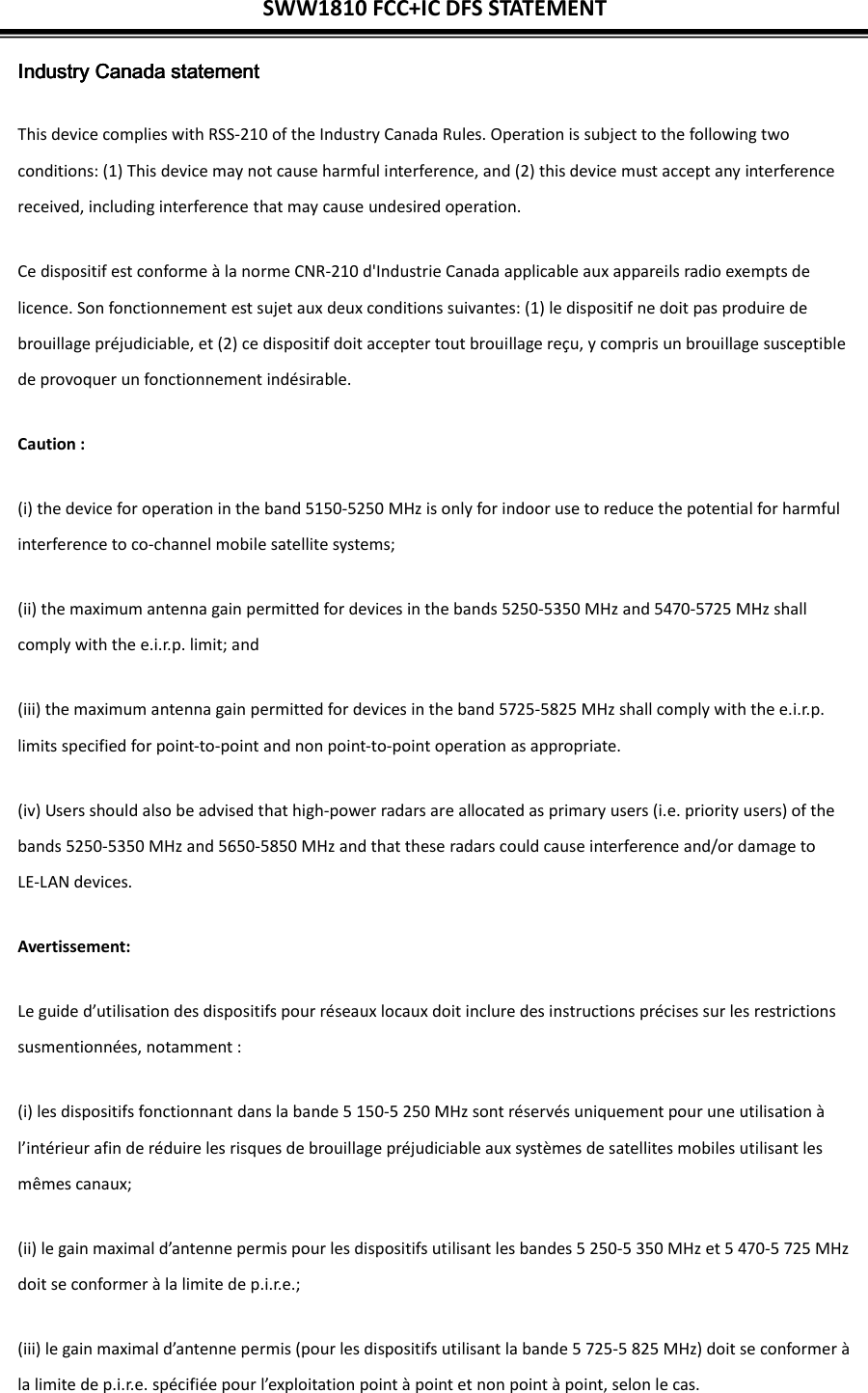 SWW1810 FCC+IC DFS STATEMENT  Industry Canada statementIndustry Canada statementIndustry Canada statementIndustry Canada statement This device complies with RSS-210 of the Industry Canada Rules. Operation is subject to the following two conditions: (1) This device may not cause harmful interference, and (2) this device must accept any interference received, including interference that may cause undesired operation. Ce dispositif est conforme à la norme CNR-210 d&apos;Industrie Canada applicable aux appareils radio exempts de licence. Son fonctionnement est sujet aux deux conditions suivantes: (1) le dispositif ne doit pas produire de brouillage préjudiciable, et (2) ce dispositif doit accepter tout brouillage reçu, y compris un brouillage susceptible de provoquer un fonctionnement indésirable.   Caution : (i) the device for operation in the band 5150-5250 MHz is only for indoor use to reduce the potential for harmful interference to co-channel mobile satellite systems; (ii) the maximum antenna gain permitted for devices in the bands 5250-5350 MHz and 5470-5725 MHz shall comply with the e.i.r.p. limit; and (iii) the maximum antenna gain permitted for devices in the band 5725-5825 MHz shall comply with the e.i.r.p. limits specified for point-to-point and non point-to-point operation as appropriate. (iv) Users should also be advised that high-power radars are allocated as primary users (i.e. priority users) of the bands 5250-5350 MHz and 5650-5850 MHz and that these radars could cause interference and/or damage to LE-LAN devices. Avertissement: Le guide d’utilisation des dispositifs pour réseaux locaux doit inclure des instructions précises sur les restrictions susmentionnées, notamment : (i) les dispositifs fonctionnant dans la bande 5 150-5 250 MHz sont réservés uniquement pour une utilisation à l’intérieur afin de réduire les risques de brouillage préjudiciable aux systèmes de satellites mobiles utilisant les mêmes canaux; (ii) le gain maximal d’antenne permis pour les dispositifs utilisant les bandes 5 250-5 350 MHz et 5 470-5 725 MHz doit se conformer à la limite de p.i.r.e.; (iii) le gain maximal d’antenne permis (pour les dispositifs utilisant la bande 5 725-5 825 MHz) doit se conformer à la limite de p.i.r.e. spécifiée pour l’exploitation point à point et non point à point, selon le cas. 