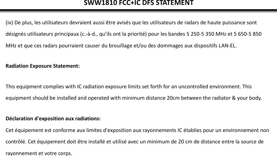 SWW1810 FCC+IC DFS STATEMENT  (iv) De plus, les utilisateurs devraient aussi être avisés que les utilisateurs de radars de haute puissance sont désignés utilisateurs principaux (c.-à-d., qu’ils ont la priorité) pour les bandes 5 250-5 350 MHz et 5 650-5 850 MHz et que ces radars pourraient causer du brouillage et/ou des dommages aux dispositifs LAN-EL. Radiation Exposure Statement: This equipment complies with IC radiation exposure limits set forth for an uncontrolled environment. This equipment should be installed and operated with minimum distance 20cm between the radiator &amp; your body. Déclaration d&apos;exposition aux radiations: Cet équipement est conforme aux limites d&apos;exposition aux rayonnements IC établies pour un environnement non contrôlé. Cet équipement doit être installé et utilisé avec un minimum de 20 cm de distance entre la source de rayonnement et votre corps.   