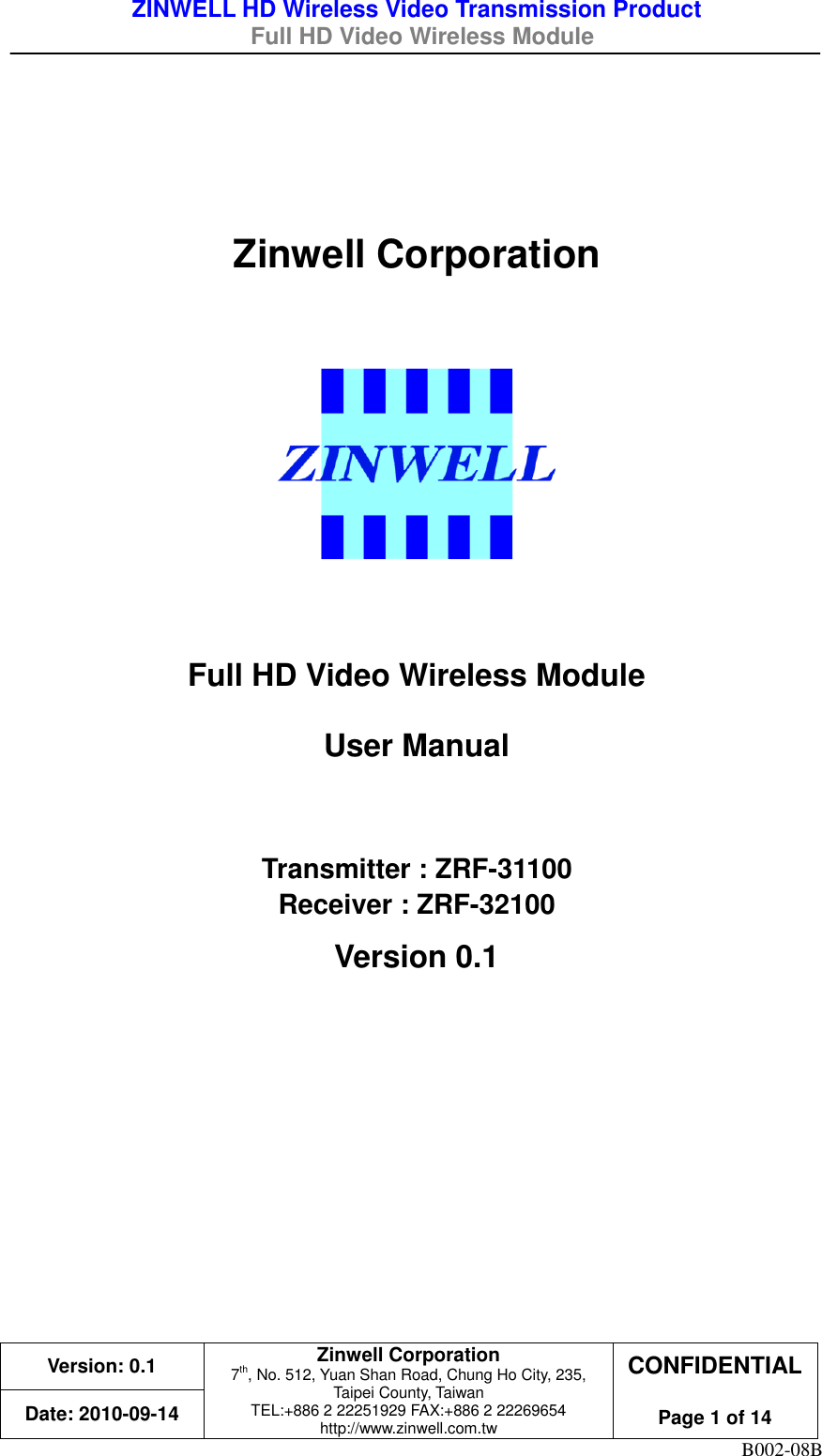 ZINWELL HD Wireless Video Transmission Product   Full HD Video Wireless Module    Version: 0.1 Zinwell Corporation 7th, No. 512, Yuan Shan Road, Chung Ho City, 235, Taipei County, Taiwan TEL:+886 2 22251929 FAX:+886 2 22269654 http://www.zinwell.com.tw CONFIDENTIAL  Page 1 of 14 Date: 2010-09-14 B002-08B   Zinwell Corporation     Full HD Video Wireless Module User Manual  Transmitter : ZRF-31100 Receiver : ZRF-32100 Version 0.1    