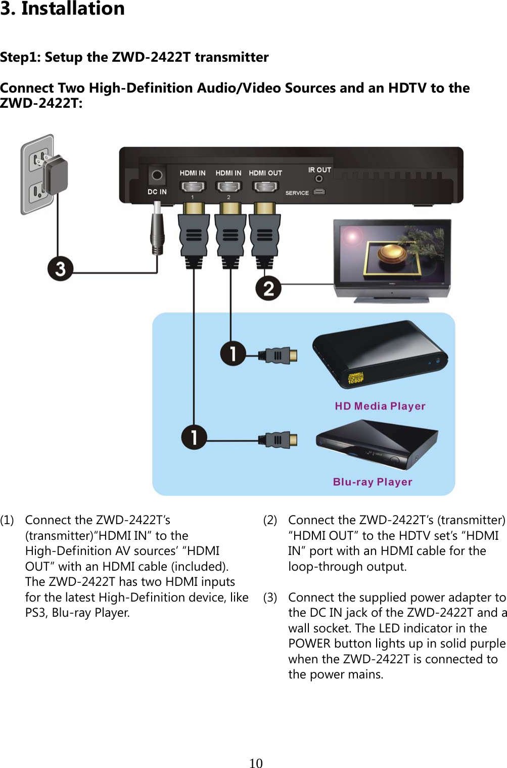    103. Installation   Step1: Setup the ZWD-2422T transmitter    Connect Two High-Definition Audio/Video Sources and an HDTV to the ZWD-2422T:                           (1) Connect the ZWD-2422T’s (transmitter)“HDMI IN” to the High-Definition AV sources’ “HDMI OUT” with an HDMI cable (included). The ZWD-2422T has two HDMI inputs for the latest High-Definition device, like PS3, Blu-ray Player.                               (2)  Connect the ZWD-2422T’s (transmitter) “HDMI OUT” to the HDTV set’s “HDMI IN” port with an HDMI cable for the loop-through output.  (3)  Connect the supplied power adapter to the DC IN jack of the ZWD-2422T and a wall socket. The LED indicator in the POWER button lights up in solid purple when the ZWD-2422T is connected to the power mains. 