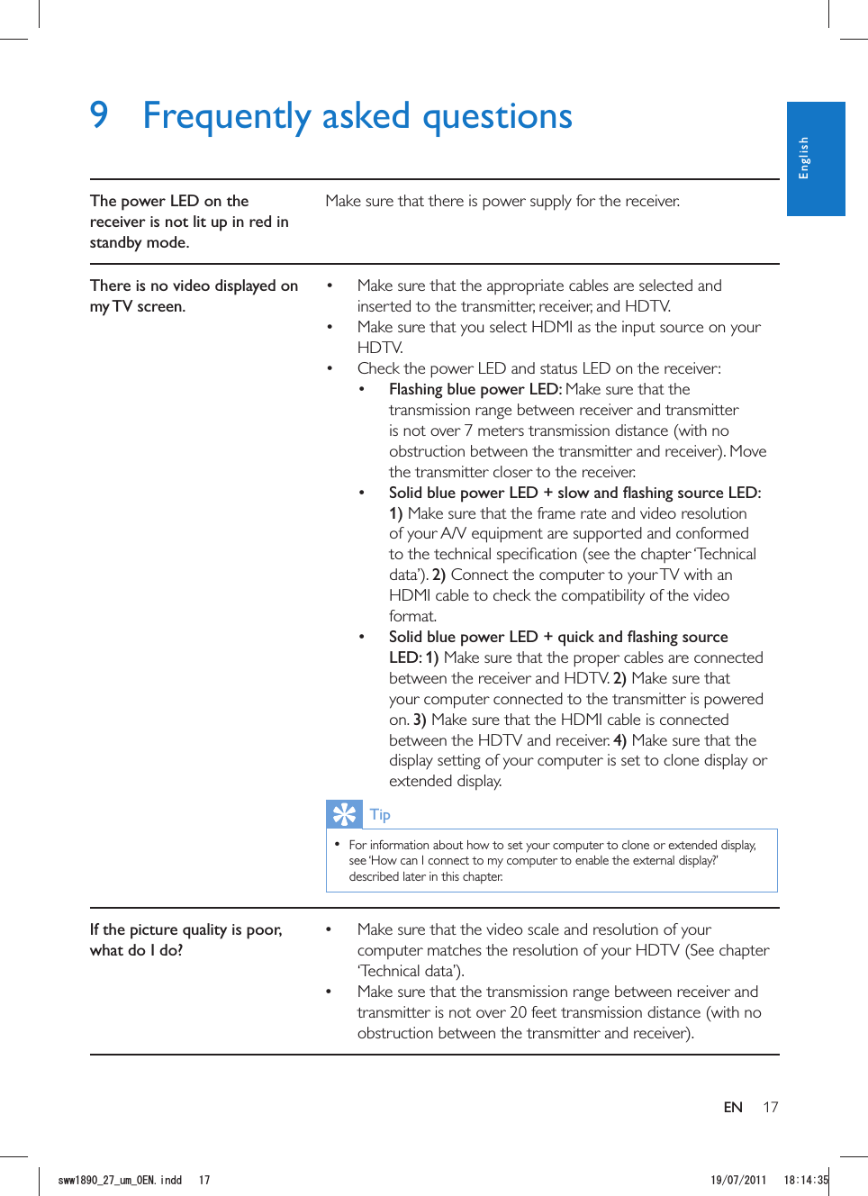 179  Frequently asked questionsThe power LED on the receiver is not lit up in red in standby mode.Make sure that there is power supply for the receiver.There is no video displayed on my TV  screen. Make sure that the appropriate cables are selected and inserted to the transmitter, receiver, and HDTV. Make sure that you select HDMI as the input source on your HDTV. Check the power LED and status LED on the receiver: Flashing blue power LED: Make sure that the transmission range between receiver and transmitter is not over 7 meters transmission distance (with no the transmitter closer to the receiver.  1) Make sure that the frame rate and video resolution of your A/V equipment are supported and conformed 2) Connect the computer to your TV with an HDMI cable to check the compatibility of the video format.  LED: 1) Make sure that the proper cables are connected between the receiver and HDTV. 2) Make sure that your computer connected to the transmitter is powered on. 3) Make sure that the HDMI cable is connected between the HDTV and receiver. 4) Make sure that the display setting of your computer is set to clone display or extended display.Tip  For information about how to set your computer to clone or extended display, see ‘How can I connect to my computer to enable the external display?’ described later in this chapter. If the picture quality is poor, what do I do? Make sure that the video scale and resolution of your computer matches the resolution of your HDTV (See chapter  Make sure that the transmission range between receiver and transmitter is not over 20 feet transmission distance (with no ENEnglishUYYAAWOA&apos;0KPFF 