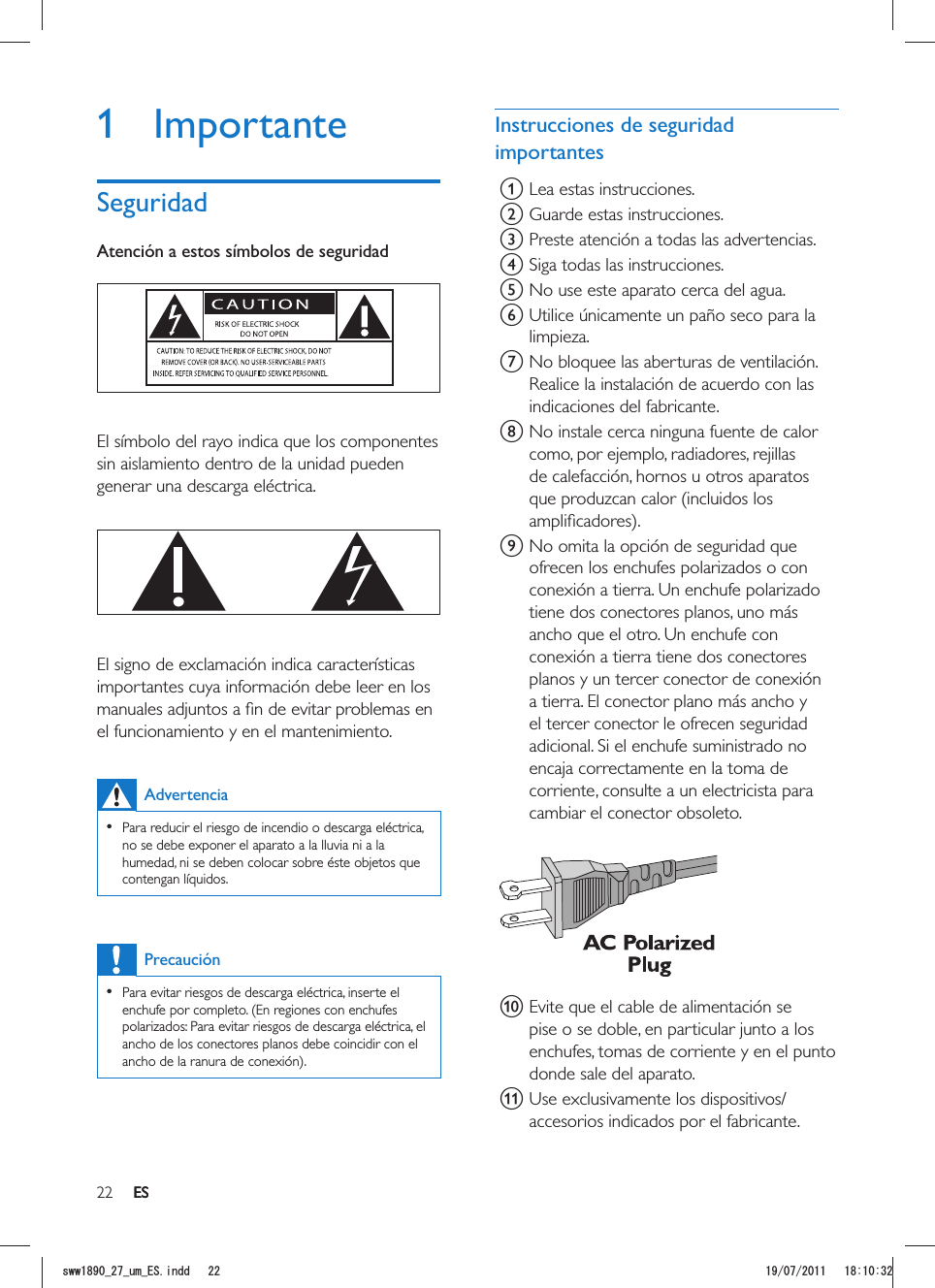 22 ESInstrucciones de seguridad importantesa Lea estas instrucciones.b Guarde estas instrucciones.c Preste atención a todas las advertencias.d Siga todas las instrucciones.e No use este aparato cerca del agua.f Utilice únicamente un paño seco para la limpieza.g No bloquee las aberturas de ventilación. Realice la instalación de acuerdo con las indicaciones del fabricante.h No instale cerca ninguna fuente de calor como, por ejemplo, radiadores, rejillas de calefacción, hornos u otros aparatos que produzcan calor (incluidos los i No omita la opción de seguridad que ofrecen los enchufes polarizados o con conexión a tierra. Un enchufe polarizado tiene dos conectores planos, uno más ancho que el otro. Un enchufe con conexión a tierra tiene dos conectores planos y un tercer conector de conexión a tierra. El conector plano más ancho y el tercer conector le ofrecen seguridad adicional. Si el enchufe suministrado no encaja correctamente en la toma de corriente, consulte a un electricista para cambiar el conector obsoleto.  j Evite que el cable de alimentación se pise o se doble, en particular junto a los enchufes, tomas de corriente y en el punto donde sale del aparato.k Use exclusivamente los dispositivos/accesorios indicados por el fabricante. 1 ImportanteSeguridadAtención a estos símbolos de seguridad  El símbolo del rayo indica que los componentes sin aislamiento dentro de la unidad pueden generar una descarga eléctrica.   El signo de exclamación indica características importantes cuya información debe leer en los el funcionamiento y en el mantenimiento. Advertencia   Para reducir el riesgo de incendio o descarga eléctrica, no se debe exponer el aparato a la lluvia ni a la humedad, ni se deben colocar sobre éste objetos que contengan líquidos. Precaución  Para evitar riesgos de descarga eléctrica, inserte el enchufe por completo. (En regiones con enchufes polarizados: Para evitar riesgos de descarga eléctrica, el ancho de los conectores planos debe coincidir con el ESUYYAAWOA&apos;5KPFF 