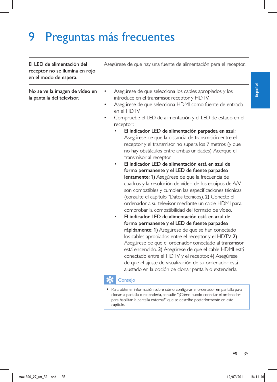 35ES9  Preguntas más frecuentesEl LED de alimentación del receptor no se ilumina en rojo en el modo de espera.Asegúrese de que hay una fuente de alimentación para el receptor.No se ve la imagen de vídeo en la pantalla del televisor. Asegúrese de que selecciona los cables apropiados y los introduce en el transmisor, receptor y HDTV. Asegúrese de que selecciona HDMI como fuente de entrada en el HDTV. Compruebe el LED de alimentación y el LED de estado en el receptor: El indicador LED de alimentación parpadea en azul: Asegúrese de que la distancia de transmisión entre el receptor y el transmisor no supera los 7 metros (y que transmisor al receptor.  El indicador LED de alimentación está en azul de forma permanente y el LED de fuente parpadea lentamente: 1) Asegúrese de que la frecuencia de cuadros y la resolución de vídeo de los equipos de A/V 2) Conecte el ordenador a su televisor mediante un cable HDMI para comprobar la compatibilidad del formato de vídeo.  El indicador LED de alimentación está en azul de forma permanente y el LED de fuente parpadea rápidamente: 1) Asegúrese de que se han conectado los cables apropiados entre el receptor y el HDTV. 2) Asegúrese de que el ordenador conectado al transmisor está encendido. 3) Asegúrese de que el cable HDMI está conectado entre el HDTV y el receptor. 4) Asegúrese de que el ajuste de visualización de su ordenador está ajustado en la opción de clonar pantalla o extenderla.Consejo  clonar la pantalla o extenderla, consulte “¿Cómo puedo conectar el ordenador para habilitar la pantalla externa?” que se describe posteriormente en este capítulo. ESEspañolUYYAAWOA&apos;5KPFF 