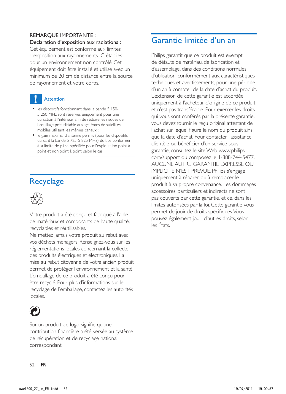 52 FRGarantie limitée d’un anPhilips garantit que ce produit est exempt de défauts de matériau, de fabrication et d’assemblage, dans des conditions normales d’utilisation, conformément aux caractéristiques techniques et avertissements, pour une période d’un an à compter de la date d’achat du produit. L’extension de cette garantie est accordée uniquement à l’acheteur d’origine de ce produit et n’est pas transférable. Pour exercer les droits qui vous sont conférés par la présente garantie, vous devez fournir le reçu original attestant de l’achat sur lequel gure le nom du produit ainsi que la date d’achat. Pour contacter l’assistance clientèle ou bénécier d’un service sous garantie, consultez le site Web www.philips.com/support ou composez le 1-888-744-5477. AUCUNE AUTRE GARANTIE EXPRESSE OU IMPLICITE N’EST PRÉVUE. Philips s’engage uniquement à réparer ou à remplacer le produit à sa propre convenance. Les dommages accessoires, particuliers et indirects ne sont pas couverts par cette garantie, et ce, dans les limites autorisées par la loi. Cette garantie vous permet de jouir de droits spéciques. Vous pouvez également jouir d’autres droits, selon les États.REMARQUE IMPORTANTE : Déclaration d’exposition aux radiations :Cet équipement est conforme aux limites d’exposition aux rayonnements IC établies pour un environnement non contrôlé. Cet équipement doit être installé et utilisé avec un minimum de 20 cm de distance entre la source de rayonnement et votre corps.Attention •les dispositifs fonctionnant dans la bande 5 150-5 250 MHz sont réservés uniquement pour une utilisation à l’intérieur an de réduire les risques de brouillage préjudiciable aux systèmes de satellites mobiles utilisant les mêmes canaux ; •le gain maximal d’antenne permis (pour les dispositifs utilisant la bande 5 725-5 825 MHz) doit se conformer à la limite de p.i.r.e. spéciée pour l’exploitation point à point et non point à point, selon le cas.Recyclage  Votre produit a été conçu et fabriqué à l’aide de matériaux et composants de haute qualité, recyclables et réutilisables.Ne mettez jamais votre produit au rebut avec vos déchets ménagers. Renseignez-vous sur les réglementations locales concernant la collecte des produits électriques et électroniques. La mise au rebut citoyenne de votre ancien produit permet de protéger l’environnement et la santé.L’emballage de ce produit a été conçu pour être recyclé. Pour plus d’informations sur le recyclage de l’emballage, contactez les autorités locales.  Sur un produit, ce logo signie qu’une contribution nancière a été versée au système de récupération et de recyclage national correspondant.FRsww1890_27_um_FR.indd   52 19/07/2011   19:00:57
