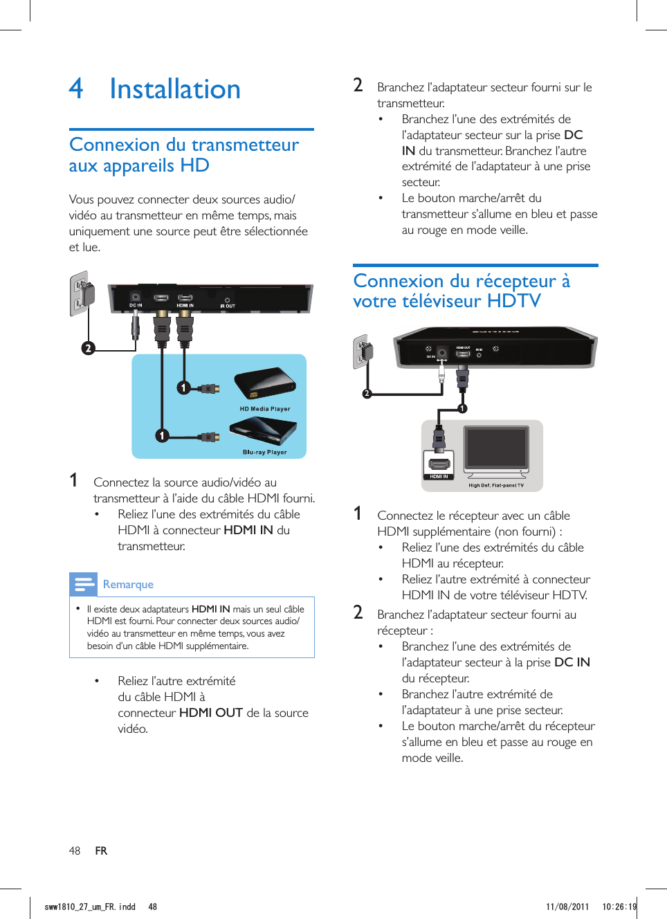 48 FR2  Branchez l’adaptateur secteur fourni sur le transmetteur. Branchez l’une des extrémités de l’adaptateur secteur sur la prise DC IN du transmetteur. Branchez l’autre extrémité de l’adaptateur à une prise secteur.  transmetteur s’allume en bleu et passe au rouge en mode veille.DC 5VHDMI OUT IR IN12HDMI IN 1  Connectez le récepteur avec un câble HDMI supplémentaire (non fourni) : Reliez l’une des extrémités du câble HDMI au récepteur.  Reliez l’autre extrémité à connecteur HDMI IN de votre téléviseur HDTV.2  Branchez l’adaptateur secteur fourni au récepteur : Branchez l’une des extrémités de l’adaptateur secteur à la prise DC IN du récepteur.  Branchez l’autre extrémité de l’adaptateur à une prise secteur.  s’allume en bleu et passe au rouge en mode veille.4 Installationvidéo au transmetteur en même temps, mais uniquement une source peut être sélectionnée et lue. 1 transmetteur à l’aide du câble HDMI fourni. Reliez l’une des extrémités du câble HDMI à connecteur HDMI IN du transmetteur.   Il existe deux adaptateurs HDMI IN mais un seul câble vidéo au transmetteur en même temps, vous avez besoin d’un câble HDMI supplémentaire. Reliez l’autre extrémité du câble HDMI à connecteur HDMI OUT de la source vidéo.UYYAAWOA(4KPFF 