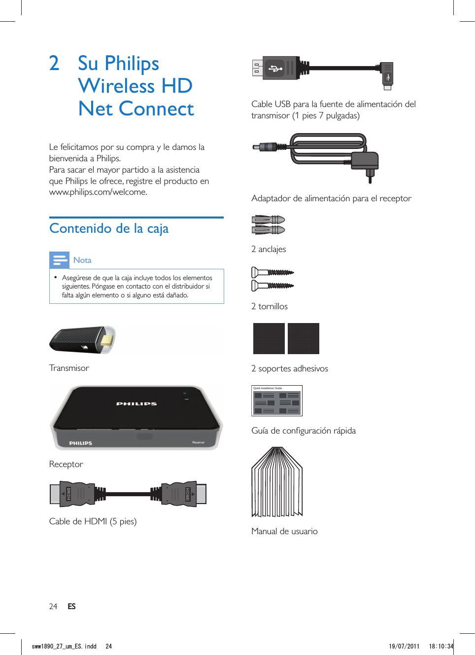 24 ES  Cable USB para la fuente de alimentación del   Adaptador de alimentación para el receptor 2 anclajes 2 tornillos  2 soportes adhesivosQuick Installation Guide  Manual de usuario2 Su Philips Wireless HD Net ConnectLe felicitamos por su compra y le damos la bienvenida a Philips.Para sacar el mayor partido a la asistencia que Philips le ofrece, registre el producto en www.philips.com/welcome.Contenido de la cajaNota  Asegúrese de que la caja incluye todos los elementos siguientes. Póngase en contacto con el distribuidor si falta algún elemento o si alguno está dañado. Transmisor  Receptor ESUYYAAWOA&apos;5KPFF 