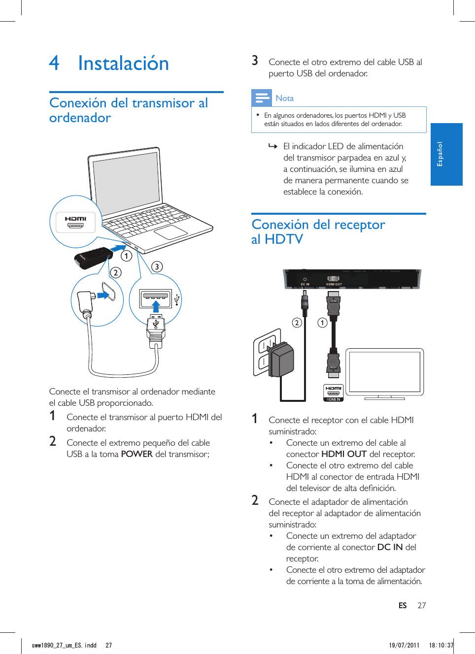 27ES3  Conecte el otro extremo del cable USB al puerto USB del ordenador.Nota  En algunos ordenadores, los puertos HDMI y USB están situados en lados diferentes del ordenador. »El indicador LED de alimentación del transmisor parpadea en azul y, a continuación, se ilumina en azul de manera permanente cuando se establece la conexión.Conexión del receptor al HDTVHDMIHDMI 1  Conecte el receptor con el cable HDMI suministrado: Conecte un extremo del cable al conector HDMI OUT del receptor. Conecte el otro extremo del cable HDMI al conector de entrada HDMI 2  Conecte el adaptador de alimentación del receptor al adaptador de alimentación suministrado: Conecte un extremo del adaptador de corriente al conector DC IN del receptor. Conecte el otro extremo del adaptador de corriente a la toma de alimentación.4 InstalaciónConexión del transmisor al ordenadorabc Conecte el transmisor al ordenador mediante el cable USB proporcionado.1  Conecte el transmisor al puerto HDMI del ordenador.2  Conecte el extremo pequeño del cable USB a la toma POWER del transmisor;ESEspañolUYYAAWOA&apos;5KPFF 