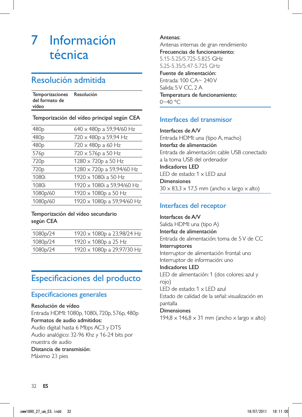 32 ESAntenas:Antenas internas de gran rendimientoFrecuencias de funcionamiento:5.15-5.25/5.725-5.825 GHz 5.25-5.35/5.47-5.725 GHz  Fuente de alimentación:Entrada: 100 CA~ 240 VSalida: 5 V CC, 2 A Temperatura de funcionamiento:0~40 °CInterfaces del transmisorInterfaces de A/VInterfaz de alimentaciónEntrada de alimentación: cable USB conectado a la toma USB del ordenadorIndicadores LEDLED de estado: 1 x LED azul DimensionesInterfaces del receptorInterfaces de A/VInterfaz de alimentaciónEntrada de alimentación: toma de 5 V de CCInterruptoresInterruptor de alimentación frontal: unoInterruptor de información: unoIndicadores LEDLED de alimentación: 1 (dos colores: azul y LED de estado: 1 x LED azulEstado de calidad de la señal: visualización en pantallaDimensiones7 Información técnicaResolución admitidaTemporizaciones del formato de vídeoResoluciónTemporización del vídeo principal según CEA480p 640 x 480p a 59,94/60 Hz480p 720 x 480p a 59,94 Hz480p 720 x 480p a 60 Hz576p 720 x 576p a 50 Hz720p 1280 x 720p a 50 Hz720p 1280 x 720p a 59,94/60 Hz1080i 1920 x 1080i a 50 Hz1080i 1920 x 1080i a 59,94/60 Hz1080p/60 1920 x 1080p a 50 Hz1080p/60 1920 x 1080p a 59,94/60 HzTemporización del vídeo secundario según CEA1080p/24 1920 x 1080p a 23,98/24 Hz1080p/24 1920 x 1080p a 25 Hz1080p/24 1920 x 1080p a 29,97/30 HzResolución de vídeo Entrada HDMI: 1080p, 1080i, 720p, 576p, 480pFormatos de audio admitidos:Audio digital: hasta 6 Mbps AC3 y DTSAudio analógico: 32-96 Khz y 16-24 bits por muestra de audioDistancia de transmisión: Máximo 23 pies .ESUYYAAWOA&apos;5KPFF 