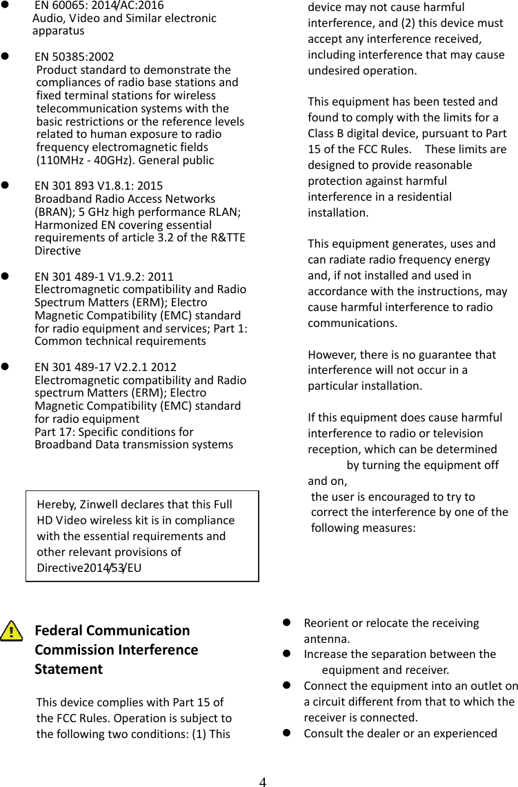    4 EN 60065: 2014/AC:2016      Audio, Video and Similar electronic       apparatus   EN 50385:2002 Product standard to demonstrate the compliances of radio base stations and fixed terminal stations for wireless telecommunication systems with the basic restrictions or the reference levels related to human exposure to radio frequency electromagnetic fields (110MHz - 40GHz). General public   EN 301 893 V1.8.1: 2015 Broadband Radio Access Networks (BRAN); 5 GHz high performance RLAN; Harmonized EN covering essential requirements of article 3.2 of the R&amp;TTE Directive   EN 301 489-1 V1.9.2: 2011 Electromagnetic compatibility and Radio Spectrum Matters (ERM); Electro Magnetic Compatibility (EMC) standard for radio equipment and services; Part 1: Common technical requirements   EN 301 489-17 V2.2.1 2012 Electromagnetic compatibility and Radio spectrum Matters (ERM); Electro Magnetic Compatibility (EMC) standard for radio equipment Part 17: Specific conditions for Broadband Data transmission systems      Federal Communication Commission Interference Statement  This device complies with Part 15 of the FCC Rules. Operation is subject to the following two conditions: (1) This device may not cause harmful interference, and (2) this device must accept any interference received, including interference that may cause undesired operation.  This equipment has been tested and found to comply with the limits for a Class B digital device, pursuant to Part 15 of the FCC Rules.    These limits are designed to provide reasonable protection against harmful interference in a residential installation.   This equipment generates, uses and can radiate radio frequency energy and, if not installed and used in accordance with the instructions, may cause harmful interference to radio communications.    However, there is no guarantee that interference will not occur in a particular installation.    If this equipment does cause harmful interference to radio or television reception, which can be determined         by turning the equipment off and on,          the user is encouraged to try to        correct the interference by one of the          following measures:       Reorient or relocate the receiving antenna.  Increase the separation between the           equipment and receiver.  Connect the equipment into an outlet on a circuit different from that to which the receiver is connected.    Consult the dealer or an experienced Hereby, Zinwell declares that this Full HD Video wireless kit is in compliance with the essential requirements and other relevant provisions of Directive2014/53/EU 