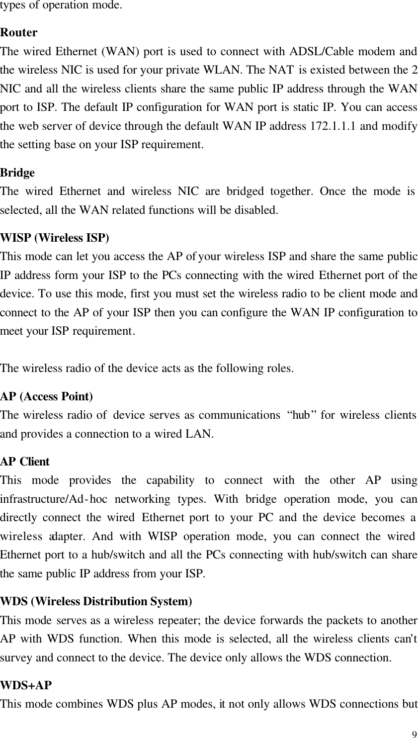  9 types of operation mode. Router The wired Ethernet (WAN) port is used to connect with ADSL/Cable modem and the wireless NIC is used for your private WLAN. The NAT is existed between the 2 NIC and all the wireless clients share the same public IP address through the WAN port to ISP. The default IP configuration for WAN port is static IP. You can access the web server of device through the default WAN IP address 172.1.1.1 and modify the setting base on your ISP requirement. Bridge The wired Ethernet and wireless NIC are bridged together. Once the mode is selected, all the WAN related functions will be disabled. WISP (Wireless ISP) This mode can let you access the AP of your wireless ISP and share the same public IP address form your ISP to the PCs connecting with the wired Ethernet port of the device. To use this mode, first you must set the wireless radio to be client mode and connect to the AP of your ISP then you can configure the WAN IP configuration to meet your ISP requirement.  The wireless radio of the device acts as the following roles. AP (Access Point) The wireless radio of  device serves as communications  “hub” for wireless clients and provides a connection to a wired LAN. AP Client This mode provides the capability to connect with the other AP using infrastructure/Ad-hoc networking types. With bridge operation mode, you can directly connect the wired Ethernet port to your PC and the device becomes a wireless adapter. And with WISP operation mode, you can connect the wired Ethernet port to a hub/switch and all the PCs connecting with hub/switch can share the same public IP address from your ISP. WDS (Wireless Distribution System) This mode serves as a wireless repeater; the device forwards the packets to another AP with WDS function. When this mode is selected, all the wireless clients can’t survey and connect to the device. The device only allows the WDS connection. WDS+AP This mode combines WDS plus AP modes, it not only allows WDS connections but 