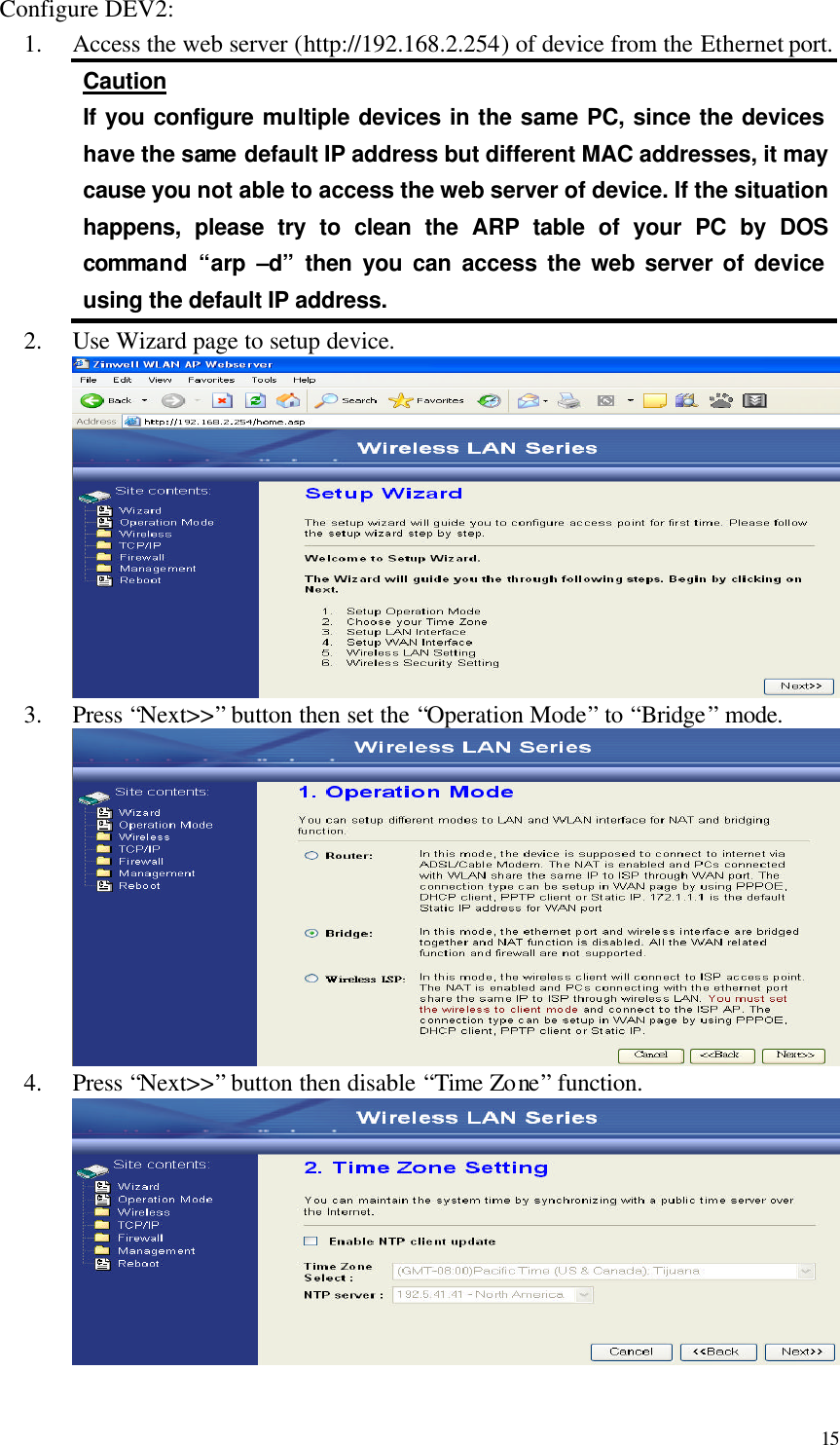  15 Configure DEV2: 1.  Access the web server (http://192.168.2.254) of device from the Ethernet port. Caution If you configure multiple devices in the same PC, since the devices have the same default IP address but different MAC addresses, it may cause you not able to access the web server of device. If the situation happens, please try to clean the ARP table of your PC by DOS command “arp  –d” then you can access the web server of device using the default IP address. 2.  Use Wizard page to setup device.  3.  Press “Next&gt;&gt;” button then set the “Operation Mode” to “Bridge” mode.  4.  Press “Next&gt;&gt;” button then disable “Time Zone” function.   