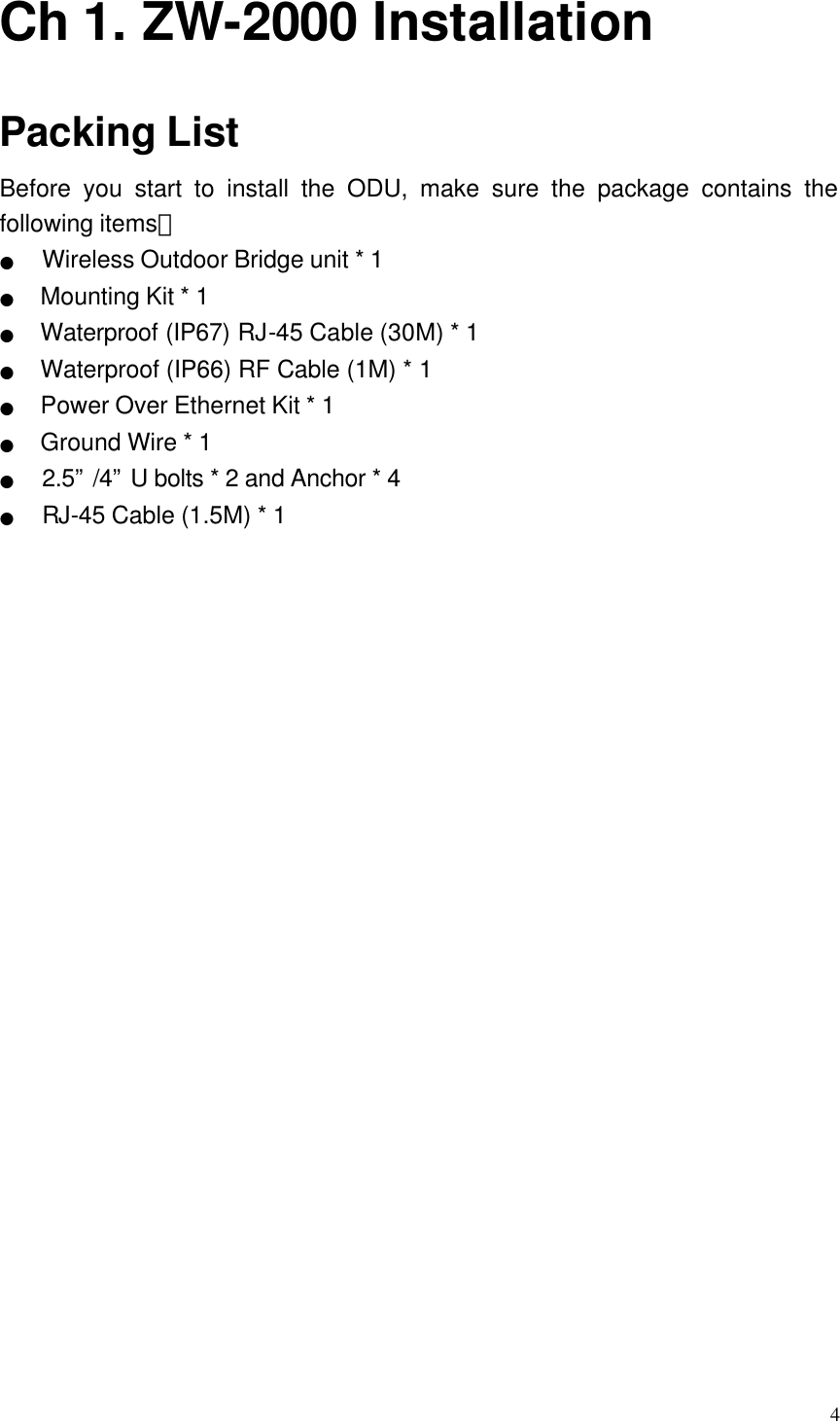  4 Ch 1. ZW-2000 Installation Packing List Before you start to install the ODU, make sure the package contains the following items： ●   Wireless Outdoor Bridge unit * 1 ●  Mounting Kit * 1 ●  Waterproof (IP67) RJ-45 Cable (30M) * 1 ●  Waterproof (IP66) RF Cable (1M) * 1 ●  Power Over Ethernet Kit * 1 ●  Ground Wire * 1 ●   2.5” /4” U bolts * 2 and Anchor * 4 ●   RJ-45 Cable (1.5M) * 1 