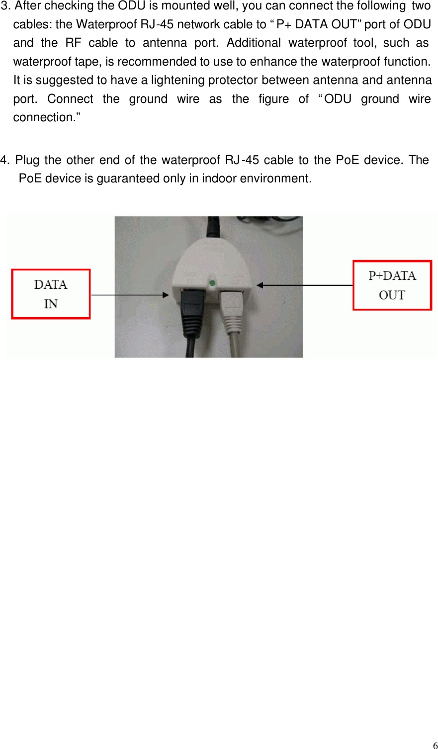  6  3. After checking the ODU is mounted well, you can connect the following two cables: the Waterproof RJ-45 network cable to “P+ DATA OUT” port of ODU and the RF cable to antenna port. Additional waterproof tool, such as waterproof tape, is recommended to use to enhance the waterproof function. It is suggested to have a lightening protector between antenna and antenna port. Connect the ground wire as the figure of “ODU ground wire connection.”  4. Plug the other end of the waterproof RJ-45 cable to the PoE device. The PoE device is guaranteed only in indoor environment.  