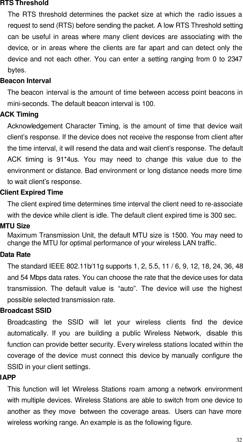  32 RTS Threshold The RTS threshold determines the packet size at which the radio issues a request to send (RTS) before sending the packet. A low RTS Threshold setting can be useful in areas where many client devices are associating with the device, or in areas where the clients are far apart and can detect only the device and not each other. You can enter a setting ranging from 0 to 2347 bytes. Beacon Interval The beacon interval is the amount of time between access point beacons in mini-seconds. The default beacon interval is 100. ACK Timing Acknowledgement Character Timing, is the amount of time that device wait client’s response. If the device does not receive the response from client after the time interval, it will resend the data and wait client’s response. The default ACK timing is 91*4us. You may need to change this value due to the environment or distance. Bad environment or long distance needs more time to wait client’s response. Client Expired Time The client expired time determines time interval the client need to re-associate with the device while client is idle. The default client expired time is 300 sec.   MTU Size Maximum Transmission Unit, the default MTU size is 1500. You may need to change the MTU for optimal performance of your wireless LAN traffic. Data Rate The standard IEEE 802.11b/11g supports 1, 2, 5.5, 11 / 6, 9, 12, 18, 24, 36, 48 and 54 Mbps data rates. You can choose the rate that the device uses for data transmission. The default value is “auto”. The device will use  the highest possible selected transmission rate. Broadcast SSID Broadcasting the SSID will let your wireless  clients find the device automatically. If you  are building a public Wireless Network,  disable this function can provide better security. Every wireless stations located within the coverage of the device must connect this device by manually configure the SSID in your client settings. IAPP This function will let Wireless Stations roam among a network environment with multiple devices. Wireless Stations are able to switch from one device to another as they move  between the coverage areas.  Users can have more wireless working range. An example is as the following figure. 