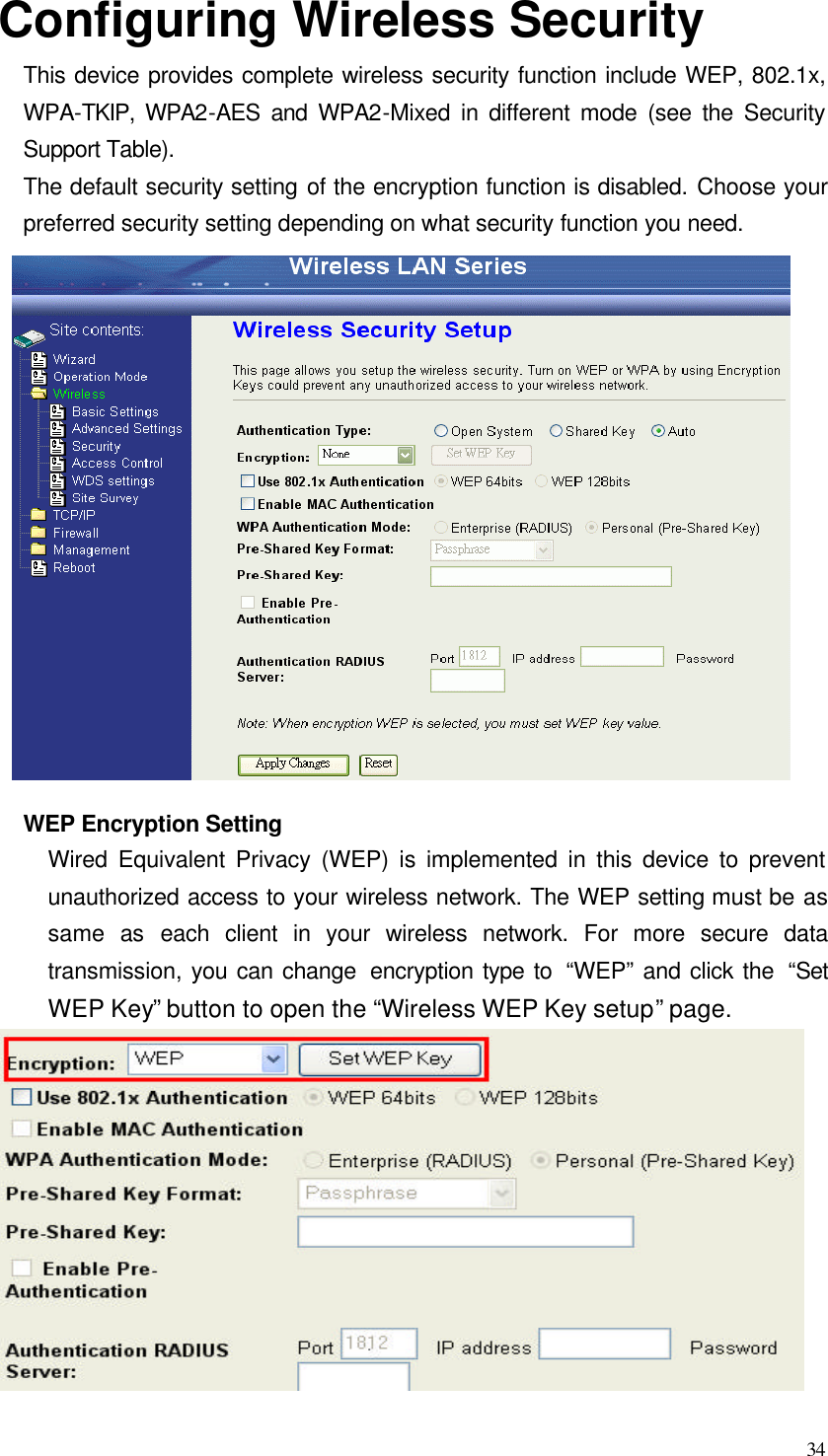  34 Configuring Wireless Security This device provides complete wireless security function include WEP, 802.1x, WPA-TKIP, WPA2-AES and WPA2-Mixed in different mode (see the Security Support Table). The default security setting of the encryption function is disabled. Choose your preferred security setting depending on what security function you need.  WEP Encryption Setting Wired Equivalent Privacy (WEP) is implemented in this device to prevent unauthorized access to your wireless network. The WEP setting must be as same  as each client in your wireless network. For more secure data transmission, you can change  encryption type to  “WEP” and click the  “Set WEP Key”  button to open the “Wireless WEP Key setup” page.  