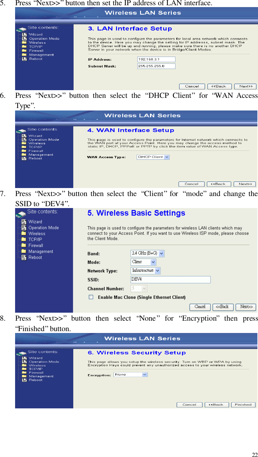  22 5.  Press “Next&gt;&gt;” button then set the IP address of LAN interface.  6.  Press  “Next&gt;&gt;” button then select the  “DHCP Client” for  “WAN Access Type”.  7.  Press  “Next&gt;&gt;” button then select the  “Client” for  “mode” and change the SSID to “DEV4”.  8.  Press  “Next&gt;&gt;” button then select  “None” for  “Encryption” then press “Finished” button.     