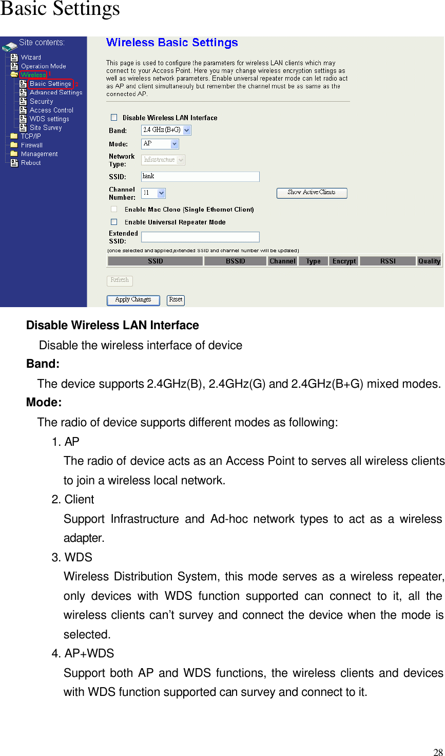  28 Basic Settings  Disable Wireless LAN Interface Disable the wireless interface of device Band:   The device supports 2.4GHz(B), 2.4GHz(G) and 2.4GHz(B+G) mixed modes. Mode:   The radio of device supports different modes as following: 1. AP The radio of device acts as an Access Point to serves all wireless clients to join a wireless local network.     2. Client Support Infrastructure and Ad-hoc network types to act as a wireless adapter. 3. WDS Wireless Distribution System, this mode serves as a wireless repeater, only devices with WDS function supported can connect to it, all the wireless clients can’t survey and connect the device when the mode is selected. 4. AP+WDS Support both AP and WDS functions, the wireless clients and devices with WDS function supported can survey and connect to it.  