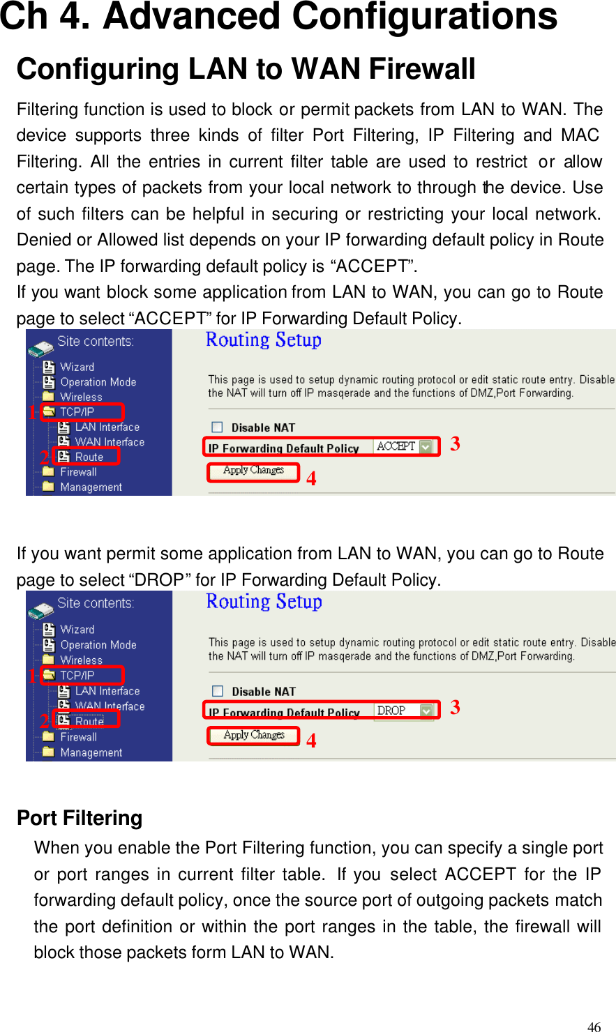  46 Ch 4. Advanced Configurations Configuring LAN to WAN Firewall Filtering function is used to block or permit packets from LAN to WAN. The device supports three kinds of filter Port Filtering, IP Filtering and MAC Filtering. All the entries in current filter table are used to restrict  or allow certain types of packets from your local network to through the device. Use of such filters can be helpful in securing or restricting your local network. Denied or Allowed list depends on your IP forwarding default policy in Route page. The IP forwarding default policy is “ACCEPT”. If you want block some application from LAN to WAN, you can go to Route page to select “ACCEPT” for IP Forwarding Default Policy.  If you want permit some application from LAN to WAN, you can go to Route page to select “DROP” for IP Forwarding Default Policy.  Port Filtering When you enable the Port Filtering function, you can specify a single port or port ranges in current filter table.  If you select ACCEPT  for the IP forwarding default policy, once the source port of outgoing packets match the port definition or within the port ranges in the table, the firewall will block those packets form LAN to WAN. 12341234