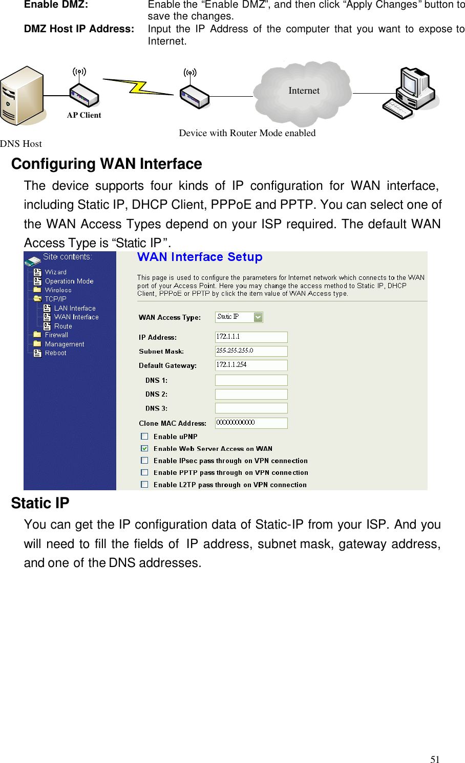  51 Enable DMZ: Enable the “Enable DMZ”, and then click “Apply Changes” button to save the changes. DMZ Host IP Address: Input the IP Address of the computer that you want to expose to Internet.  InternetDevice with Router Mode enabledDNS HostAP Client Configuring WAN Interface The device supports four kinds of IP configuration for WAN interface, including Static IP, DHCP Client, PPPoE and PPTP. You can select one of the WAN Access Types depend on your ISP required. The default WAN Access Type is “Static IP”.    Static IP You can get the IP configuration data of Static-IP from your ISP. And you will need to fill the fields of  IP address, subnet mask, gateway address, and one of the DNS addresses. 