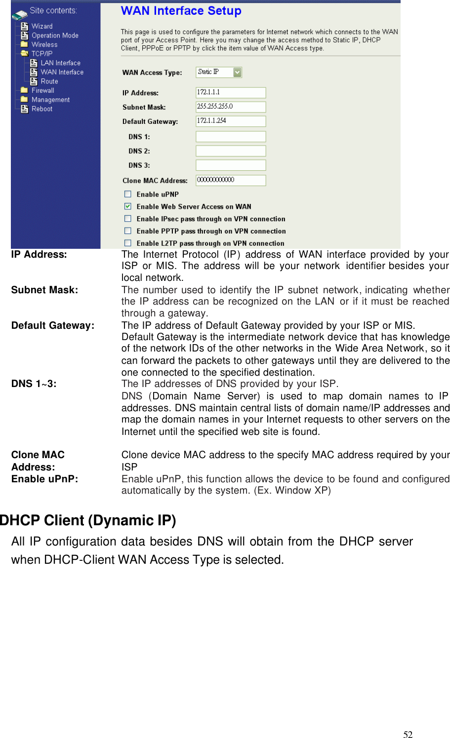  52  IP Address: The Internet Protocol (IP) address of WAN interface provided by your ISP or MIS. The address will be your network identifier besides your local network. Subnet Mask: The number used to identify the IP subnet network, indicating  whether the IP address can be recognized on the LAN or if it must be reached through a gateway. Default Gateway: The IP address of Default Gateway provided by your ISP or MIS. Default Gateway is the intermediate network device that has knowledge of the network IDs of the other networks in the Wide Area Network, so it can forward the packets to other gateways until they are delivered to the one connected to the specified destination. DNS 1~3: The IP addresses of DNS provided by your ISP.   DNS (Domain Name Server) is used to map domain  names to IP addresses. DNS maintain central lists of domain name/IP addresses and map the domain names in your Internet requests to other servers on the Internet until the specified web site is found.  Clone MAC Address: Clone device MAC address to the specify MAC address required by your ISP Enable uPnP: Enable uPnP, this function allows the device to be found and configured automatically by the system. (Ex. Window XP) DHCP Client (Dynamic IP) All IP configuration data besides DNS will obtain from the DHCP server when DHCP-Client WAN Access Type is selected.  